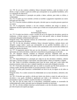 Art. 270. Se um dos credores solidários falecer deixando herdeiros, cada um destes só terá
direito a exigir e receber a quota do crédito que corresponder ao seu quinhão hereditário, salvo
se a obrigação for indivisível.
Art. 271. Convertendo-se a prestação em perdas e danos, subsiste, para todos os efeitos, a
solidariedade.
Art. 272. O credor que tiver remitido a dívida ou recebido o pagamento responderá aos outros
pela parte que lhes caiba.
Art. 273. A um dos credores solidários não pode o devedor opor as exceções pessoais oponíveis
aos outros.
Art. 274. O julgamento contrário a um dos credores solidários não atinge os demais; o
julgamento favorável aproveita-lhes, a menos que se funde em exceção pessoal ao credor que o
obteve.
                                             Seção III
                                    Da Solidariedade Passiva
Art. 275. O credor tem direito a exigir e receber de um ou de alguns dos devedores, parcial ou
totalmente, a dívida comum; se o pagamento tiver sido parcial, todos os demais devedores
continuam obrigados solidariamente pelo resto.
Parágrafo único. Não importará renúncia da solidariedade a propositura de ação pelo credor
contra um ou alguns dos devedores.
Art. 276. Se um dos devedores solidários falecer deixando herdeiros, nenhum destes será
obrigado a pagar senão a quota que corresponder ao seu quinhão hereditário, salvo se a
obrigação for indivisível; mas todos reunidos serão considerados como um devedor solidário em
relação aos demais devedores.
Art. 277. O pagamento parcial feito por um dos devedores e a remissão por ele obtida não
aproveitam aos outros devedores, senão até à concorrência da quantia paga ou relevada.
Art. 278. Qualquer cláusula, condição ou obrigação adicional, estipulada entre um dos
devedores solidários e o credor, não poderá agravar a posição dos outros sem consentimento
destes.
Art. 279. Impossibilitando-se a prestação por culpa de um dos devedores solidários, subsiste
para todos o encargo de pagar o equivalente; mas pelas perdas e danos só responde o culpado.
Art. 280. Todos os devedores respondem pelos juros da mora, ainda que a ação tenha sido
proposta somente contra um; mas o culpado responde aos outros pela obrigação acrescida.
Art. 281. O devedor demandado pode opor ao credor as exceções que lhe forem pessoais e as
comuns a todos; não lhe aproveitando as exceções pessoais a outro co-devedor.
Art. 282. O credor pode renunciar à solidariedade em favor de um, de alguns ou de todos os
devedores.
Parágrafo único. Se o credor exonerar da solidariedade um ou mais devedores, subsistirá a dos
demais.
Art. 283. O devedor que satisfez a dívida por inteiro tem direito a exigir de cada um dos co-
devedores a sua quota, dividindo-se igualmente por todos a do insolvente, se o houver,
presumindo-se iguais, no débito, as partes de todos os co-devedores.
Art. 284. No caso de rateio entre os co-devedores, contribuirão também os exonerados da
solidariedade pelo credor, pela parte que na obrigação incumbia ao insolvente.
Art. 285. Se a dívida solidária interessar exclusivamente a um dos devedores, responderá este
por toda ela para com aquele que pagar.
 