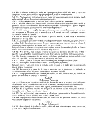 Art. 314. Ainda que a obrigação tenha por objeto prestação divisível, não pode o credor ser
obrigado a receber, nem o devedor a pagar, por partes, se assim não se ajustou.
Art. 315. As dívidas em dinheiro deverão ser pagas no vencimento, em moeda corrente e pelo
valor nominal, salvo o disposto nos artigos subseqüentes.
Art. 316. É lícito convencionar o aumento progressivo de prestações sucessivas.
Art. 317. Quando, por motivos imprevisíveis, sobrevier desproporção manifesta entre o valor da
prestação devida e o do momento de sua execução, poderá o juiz corrigi-lo, a pedido da parte,
de modo que assegure, quanto possível, o valor real da prestação.
Art. 318. São nulas as convenções de pagamento em ouro ou em moeda estrangeira, bem como
para compensar a diferença entre o valor desta e o da moeda nacional, excetuados os casos
previstos na legislação especial.
Art. 319. O devedor que paga tem direito a quitação regular, e pode reter o pagamento,
enquanto não lhe seja dada.
Art. 320. A quitação, que sempre poderá ser dada por instrumento particular, designará o valor e
a espécie da dívida quitada, o nome do devedor, ou quem por este pagou, o tempo e o lugar do
pagamento, com a assinatura do credor, ou do seu representante.
Parágrafo único. Ainda sem os requisitos estabelecidos neste artigo valerá a quitação, se de seus
termos ou das circunstâncias resultar haver sido paga a dívida.
Art. 321. Nos débitos, cuja quitação consista na devolução do título, perdido este, poderá o
devedor exigir, retendo o pagamento, declaração do credor que inutilize o título desaparecido.
Art. 322. Quando o pagamento for em quotas periódicas, a quitação da última estabelece, até
prova em contrário, a presunção de estarem solvidas as anteriores.
Art. 323. Sendo a quitação do capital sem reserva dos juros, estes presumem-se pagos.
Art. 324. A entrega do título ao devedor firma a presunção do pagamento.
Parágrafo único. Ficará sem efeito a quitação assim operada se o credor provar, em sessenta
dias, a falta do pagamento.
Art. 325. Presumem-se a cargo do devedor as despesas com o pagamento e a quitação; se
ocorrer aumento por fato do credor, suportará este a despesa acrescida.
Art. 326. Se o pagamento se houver de fazer por medida, ou peso, entender-se-á, no silêncio das
partes, que aceitaram os do lugar da execução.
                                             Seção IV
                                    Do Lugar do Pagamento
Art. 327. Efetuar-se-á o pagamento no domicílio do devedor, salvo se as partes convencionarem
diversamente, ou se o contrário resultar da lei, da natureza da obrigação ou das circunstâncias.
Parágrafo único. Designados dois ou mais lugares, cabe ao credor escolher entre eles.
Art. 328. Se o pagamento consistir na tradição de um imóvel, ou em prestações relativas a
imóvel, far-se-á no lugar onde situado o bem.
Art. 329. Ocorrendo motivo grave para que se não efetue o pagamento no lugar determinado,
poderá o devedor fazê-lo em outro, sem prejuízo para o credor.
Art. 330. O pagamento reiteradamente feito em outro local faz presumir renúncia do credor
relativamente ao previsto no contrato.
                                             Seção V
                                    Do Tempo do Pagamento
Art. 331. Salvo disposição legal em contrário, não tendo sido ajustada época para o pagamento,
pode o credor exigi-lo imediatamente.
 
