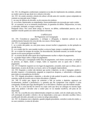 Art. 332. As obrigações condicionais cumprem-se na data do implemento da condição, cabendo
ao credor a prova de que deste teve ciência o devedor.
Art. 333. Ao credor assistirá o direito de cobrar a dívida antes de vencido o prazo estipulado no
contrato ou marcado neste Código:
I - no caso de falência do devedor, ou de concurso de credores;
II - se os bens, hipotecados ou empenhados, forem penhorados em execução por outro credor;
III - se cessarem, ou se se tornarem insuficientes, as garantias do débito, fidejussórias, ou reais,
e o devedor, intimado, se negar a reforçá-las.
Parágrafo único. Nos casos deste artigo, se houver, no débito, solidariedade passiva, não se
reputará vencido quanto aos outros devedores solventes.

                                           CAPÍTULO II
                                  Do Pagamento em Consignação
Art. 334. Considera-se pagamento, e extingue a obrigação, o depósito judicial ou em
estabelecimento bancário da coisa devida, nos casos e forma legais.
Art. 335. A consignação tem lugar:
I - se o credor não puder, ou, sem justa causa, recusar receber o pagamento, ou dar quitação na
devida forma;
II - se o credor não for, nem mandar receber a coisa no lugar, tempo e condição devidos;
III - se o credor for incapaz de receber, for desconhecido, declarado ausente, ou residir em lugar
incerto ou de acesso perigoso ou difícil;
IV - se ocorrer dúvida sobre quem deva legitimamente receber o objeto do pagamento;
V - se pender litígio sobre o objeto do pagamento.
Art. 336. Para que a consignação tenha força de pagamento, será mister concorram, em relação
às pessoas, ao objeto, modo e tempo, todos os requisitos sem os quais não é válido o
pagamento.
Art. 337. O depósito requerer-se-á no lugar do pagamento, cessando, tanto que se efetue, para o
depositante, os juros da dívida e os riscos, salvo se for julgado improcedente.
Art. 338. Enquanto o credor não declarar que aceita o depósito, ou não o impugnar, poderá o
devedor requerer o levantamento, pagando as respectivas despesas, e subsistindo a obrigação
para todas as conseqüências de direito.
Art. 339. Julgado procedente o depósito, o devedor já não poderá levantá-lo, embora o credor
consinta, senão de acordo com os outros devedores e fiadores.
Art. 340. O credor que, depois de contestar a lide ou aceitar o depósito, aquiescer no
levantamento, perderá a preferência e a garantia que lhe competiam com respeito à coisa
consignada, ficando para logo desobrigados os co-devedores e fiadores que não tenham anuído.
Art. 341. Se a coisa devida for imóvel ou corpo certo que deva ser entregue no mesmo lugar
onde está, poderá o devedor citar o credor para vir ou mandar recebê-la, sob pena de ser
depositada.
Art. 342. Se a escolha da coisa indeterminada competir ao credor, será ele citado para esse fim,
sob cominação de perder o direito e de ser depositada a coisa que o devedor escolher; feita a
escolha pelo devedor, proceder-se-á como no artigo antecedente.
Art. 343. As despesas com o depósito, quando julgado procedente, correrão à conta do credor, e,
no caso contrário, à conta do devedor.
 