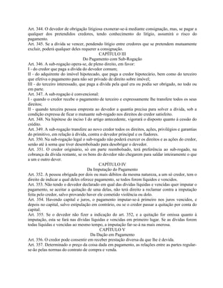 Art. 344. O devedor de obrigação litigiosa exonerar-se-á mediante consignação, mas, se pagar a
qualquer dos pretendidos credores, tendo conhecimento do litígio, assumirá o risco do
pagamento.
Art. 345. Se a dívida se vencer, pendendo litígio entre credores que se pretendem mutuamente
excluir, poderá qualquer deles requerer a consignação.
                                          CAPÍTULO III
                                 Do Pagamento com Sub-Rogação
Art. 346. A sub-rogação opera-se, de pleno direito, em favor:
I - do credor que paga a dívida do devedor comum;
II - do adquirente do imóvel hipotecado, que paga a credor hipotecário, bem como do terceiro
que efetiva o pagamento para não ser privado de direito sobre imóvel;
III - do terceiro interessado, que paga a dívida pela qual era ou podia ser obrigado, no todo ou
em parte.
Art. 347. A sub-rogação é convencional:
I - quando o credor recebe o pagamento de terceiro e expressamente lhe transfere todos os seus
direitos;
II - quando terceira pessoa empresta ao devedor a quantia precisa para solver a dívida, sob a
condição expressa de ficar o mutuante sub-rogado nos direitos do credor satisfeito.
Art. 348. Na hipótese do inciso I do artigo antecedente, vigorará o disposto quanto à cessão do
crédito.
Art. 349. A sub-rogação transfere ao novo credor todos os direitos, ações, privilégios e garantias
do primitivo, em relação à dívida, contra o devedor principal e os fiadores.
Art. 350. Na sub-rogação legal o sub-rogado não poderá exercer os direitos e as ações do credor,
senão até à soma que tiver desembolsado para desobrigar o devedor.
Art. 351. O credor originário, só em parte reembolsado, terá preferência ao sub-rogado, na
cobrança da dívida restante, se os bens do devedor não chegarem para saldar inteiramente o que
a um e outro dever.
                                          CAPÍTULO IV
                                    Da Imputação do Pagamento
Art. 352. A pessoa obrigada por dois ou mais débitos da mesma natureza, a um só credor, tem o
direito de indicar a qual deles oferece pagamento, se todos forem líquidos e vencidos.
Art. 353. Não tendo o devedor declarado em qual das dívidas líquidas e vencidas quer imputar o
pagamento, se aceitar a quitação de uma delas, não terá direito a reclamar contra a imputação
feita pelo credor, salvo provando haver ele cometido violência ou dolo.
Art. 354. Havendo capital e juros, o pagamento imputar-se-á primeiro nos juros vencidos, e
depois no capital, salvo estipulação em contrário, ou se o credor passar a quitação por conta do
capital.
Art. 355. Se o devedor não fizer a indicação do art. 352, e a quitação for omissa quanto à
imputação, esta se fará nas dívidas líquidas e vencidas em primeiro lugar. Se as dívidas forem
todas líquidas e vencidas ao mesmo tempo, a imputação far-se-á na mais onerosa.
                                          CAPÍTULO V
                                     Da Dação em Pagamento
Art. 356. O credor pode consentir em receber prestação diversa da que lhe é devida.
Art. 357. Determinado o preço da coisa dada em pagamento, as relações entre as partes regular-
se-ão pelas normas do contrato de compra e venda.
 
