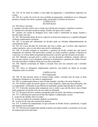Art. 358. Se for título de crédito a coisa dada em pagamento, a transferência importará em
cessão.
Art. 359. Se o credor for evicto da coisa recebida em pagamento, restabelecer-se-á a obrigação
primitiva, ficando sem efeito a quitação dada, ressalvados os direitos de terceiros.
                                          CAPÍTULO VI
                                          DA NOVAÇÃO
Art. 360. Dá-se a novação:
I - quando o devedor contrai com o credor nova dívida para extinguir e substituir a anterior;
II - quando novo devedor sucede ao antigo, ficando este quite com o credor;
III - quando, em virtude de obrigação nova, outro credor é substituído ao antigo, ficando o
devedor quite com este.
Art. 361. Não havendo ânimo de novar, expresso ou tácito mas inequívoco, a segunda obrigação
confirma simplesmente a primeira.
Art. 362. A novação por substituição do devedor pode ser efetuada independentemente de
consentimento deste.
Art. 363. Se o novo devedor for insolvente, não tem o credor, que o aceitou, ação regressiva
contra o primeiro, salvo se este obteve por má-fé a substituição.
Art. 364. A novação extingue os acessórios e garantias da dívida, sempre que não houver
estipulação em contrário. Não aproveitará, contudo, ao credor ressalvar o penhor, a hipoteca ou
a anticrese, se os bens dados em garantia pertencerem a terceiro que não foi parte na novação.
Art. 365. Operada a novação entre o credor e um dos devedores solidários, somente sobre os
bens do que contrair a nova obrigação subsistem as preferências e garantias do crédito novado.
Os outros devedores solidários ficam por esse fato exonerados.
Art. 366. Importa exoneração do fiador a novação feita sem seu consenso com o devedor
principal.
Art. 367. Salvo as obrigações simplesmente anuláveis, não podem ser objeto de novação
obrigações nulas ou extintas.
                                          CAPÍTULO VII
                                         Da Compensação
Art. 368. Se duas pessoas forem ao mesmo tempo credor e devedor uma da outra, as duas
obrigações extinguem-se, até onde se compensarem.
Art. 369. A compensação efetua-se entre dívidas líquidas, vencidas e de coisas fungíveis.
Art. 370. Embora sejam do mesmo gênero as coisas fungíveis, objeto das duas prestações, não
se compensarão, verificando-se que diferem na qualidade, quando especificada no contrato.
Art. 371. O devedor somente pode compensar com o credor o que este lhe dever; mas o fiador
pode compensar sua dívida com a de seu credor ao afiançado.
Art. 372. Os prazos de favor, embora consagrados pelo uso geral, não obstam a compensação.
Art. 373. A diferença de causa nas dívidas não impede a compensação, exceto:
I - se provier de esbulho, furto ou roubo;
II - se uma se originar de comodato, depósito ou alimentos;
III - se uma for de coisa não suscetível de penhora.
Art. 374. A matéria da compensação, no que concerne às dívidas fiscais e parafiscais, é regida
pelo disposto neste capítulo.
Art. 375. Não haverá compensação quando as partes, por mútuo acordo, a excluírem, ou no caso
de renúncia prévia de uma delas.
 