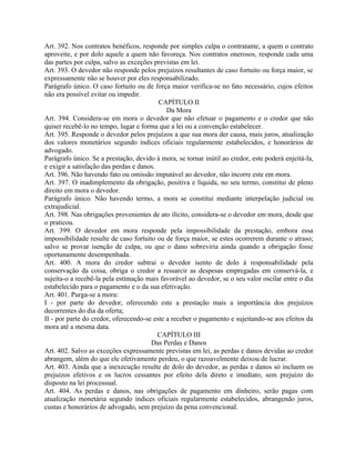 Art. 392. Nos contratos benéficos, responde por simples culpa o contratante, a quem o contrato
aproveite, e por dolo aquele a quem não favoreça. Nos contratos onerosos, responde cada uma
das partes por culpa, salvo as exceções previstas em lei.
Art. 393. O devedor não responde pelos prejuízos resultantes de caso fortuito ou força maior, se
expressamente não se houver por eles responsabilizado.
Parágrafo único. O caso fortuito ou de força maior verifica-se no fato necessário, cujos efeitos
não era possível evitar ou impedir.
                                          CAPÍTULO II
                                             Da Mora
Art. 394. Considera-se em mora o devedor que não efetuar o pagamento e o credor que não
quiser recebê-lo no tempo, lugar e forma que a lei ou a convenção estabelecer.
Art. 395. Responde o devedor pelos prejuízos a que sua mora der causa, mais juros, atualização
dos valores monetários segundo índices oficiais regularmente estabelecidos, e honorários de
advogado.
Parágrafo único. Se a prestação, devido à mora, se tornar inútil ao credor, este poderá enjeitá-la,
e exigir a satisfação das perdas e danos.
Art. 396. Não havendo fato ou omissão imputável ao devedor, não incorre este em mora.
Art. 397. O inadimplemento da obrigação, positiva e líquida, no seu termo, constitui de pleno
direito em mora o devedor.
Parágrafo único. Não havendo termo, a mora se constitui mediante interpelação judicial ou
extrajudicial.
Art. 398. Nas obrigações provenientes de ato ilícito, considera-se o devedor em mora, desde que
o praticou.
Art. 399. O devedor em mora responde pela impossibilidade da prestação, embora essa
impossibilidade resulte de caso fortuito ou de força maior, se estes ocorrerem durante o atraso;
salvo se provar isenção de culpa, ou que o dano sobreviria ainda quando a obrigação fosse
oportunamente desempenhada.
Art. 400. A mora do credor subtrai o devedor isento de dolo à responsabilidade pela
conservação da coisa, obriga o credor a ressarcir as despesas empregadas em conservá-la, e
sujeita-o a recebê-la pela estimação mais favorável ao devedor, se o seu valor oscilar entre o dia
estabelecido para o pagamento e o da sua efetivação.
Art. 401. Purga-se a mora:
I - por parte do devedor, oferecendo este a prestação mais a importância dos prejuízos
decorrentes do dia da oferta;
II - por parte do credor, oferecendo-se este a receber o pagamento e sujeitando-se aos efeitos da
mora até a mesma data.
                                          CAPÍTULO III
                                       Das Perdas e Danos
Art. 402. Salvo as exceções expressamente previstas em lei, as perdas e danos devidas ao credor
abrangem, além do que ele efetivamente perdeu, o que razoavelmente deixou de lucrar.
Art. 403. Ainda que a inexecução resulte de dolo do devedor, as perdas e danos só incluem os
prejuízos efetivos e os lucros cessantes por efeito dela direto e imediato, sem prejuízo do
disposto na lei processual.
Art. 404. As perdas e danos, nas obrigações de pagamento em dinheiro, serão pagas com
atualização monetária segundo índices oficiais regularmente estabelecidos, abrangendo juros,
custas e honorários de advogado, sem prejuízo da pena convencional.
 