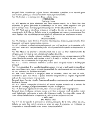 Parágrafo único. Provado que os juros da mora não cobrem o prejuízo, e não havendo pena
convencional, pode o juiz conceder ao credor indenização suplementar.
Art. 405. Contam-se os juros de mora desde a citação inicial.
                                         CAPÍTULO IV
                                        Dos Juros Legais
Art. 406. Quando os juros moratórios não forem convencionados, ou o forem sem taxa
estipulada, ou quando provierem de determinação da lei, serão fixados segundo a taxa que
estiver em vigor para a mora do pagamento de impostos devidos à Fazenda Nacional.
Art. 407. Ainda que se não alegue prejuízo, é obrigado o devedor aos juros da mora que se
contarão assim às dívidas em dinheiro, como às prestações de outra natureza, uma vez que lhes
esteja fixado o valor pecuniário por sentença judicial, arbitramento, ou acordo entre as partes.
                                          CAPÍTULO V
                                        Da Cláusula Penal
Art. 408. Incorre de pleno direito o devedor na cláusula penal, desde que, culposamente, deixe
de cumprir a obrigação ou se constitua em mora.
Art. 409. A cláusula penal estipulada conjuntamente com a obrigação, ou em ato posterior, pode
referir-se à inexecução completa da obrigação, à de alguma cláusula especial ou simplesmente à
mora.
Art. 410. Quando se estipular a cláusula penal para o caso de total inadimplemento da
obrigação, esta converter-se-á em alternativa a benefício do credor.
Art. 411. Quando se estipular a cláusula penal para o caso de mora, ou em segurança especial de
outra cláusula determinada, terá o credor o arbítrio de exigir a satisfação da pena cominada,
juntamente com o desempenho da obrigação principal.
Art. 412. O valor da cominação imposta na cláusula penal não pode exceder o da obrigação
principal.
Art. 413. A penalidade deve ser reduzida eqüitativamente pelo juiz se a obrigação principal tiver
sido cumprida em parte, ou se o montante da penalidade for manifestamente excessivo, tendo-se
em vista a natureza e a finalidade do negócio.
Art. 414. Sendo indivisível a obrigação, todos os devedores, caindo em falta um deles,
incorrerão na pena; mas esta só se poderá demandar integralmente do culpado, respondendo
cada um dos outros somente pela sua quota.
Parágrafo único. Aos não culpados fica reservada a ação regressiva contra aquele que deu causa
à aplicação da pena.
Art. 415. Quando a obrigação for divisível, só incorre na pena o devedor ou o herdeiro do
devedor que a infringir, e proporcionalmente à sua parte na obrigação.
Art. 416. Para exigir a pena convencional, não é necessário que o credor alegue prejuízo.
Parágrafo único. Ainda que o prejuízo exceda ao previsto na cláusula penal, não pode o credor
exigir indenização suplementar se assim não foi convencionado. Se o tiver sido, a pena vale
como mínimo da indenização, competindo ao credor provar o prejuízo excedente.
                                         CAPÍTULO VI
                                       Das Arras ou Sinal
Art. 417. Se, por ocasião da conclusão do contrato, uma parte der à outra, a título de arras,
dinheiro ou outro bem móvel, deverão as arras, em caso de execução, ser restituídas ou
computadas na prestação devida, se do mesmo gênero da principal.
 