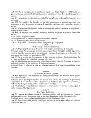 Art. 430. Se a aceitação, por circunstância imprevista, chegar tarde ao conhecimento do
proponente, este comunicá-lo-á imediatamente ao aceitante, sob pena de responder por perdas e
danos.
Art. 431. A aceitação fora do prazo, com adições, restrições, ou modificações, importará nova
proposta.
Art. 432. Se o negócio for daqueles em que não seja costume a aceitação expressa, ou o
proponente a tiver dispensado, reputar-se-á concluído o contrato, não chegando a tempo a
recusa.
Art. 433. Considera-se inexistente a aceitação, se antes dela ou com ela chegar ao proponente a
retratação do aceitante.
Art. 434. Os contratos entre ausentes tornam-se perfeitos desde que a aceitação é expedida,
exceto:
I - no caso do artigo antecedente;
II - se o proponente se houver comprometido a esperar resposta;
III - se ela não chegar no prazo convencionado.
Art. 435. Reputar-se-á celebrado o contrato no lugar em que foi proposto.
                                            Seção III
                               Da Estipulação em Favor de Terceiro
Art. 436. O que estipula em favor de terceiro pode exigir o cumprimento da obrigação.
Parágrafo único. Ao terceiro, em favor de quem se estipulou a obrigação, também é permitido
exigi-la, ficando, todavia, sujeito às condições e normas do contrato, se a ele anuir, e o
estipulante não o inovar nos termos do art. 438.
Art. 437. Se ao terceiro, em favor de quem se fez o contrato, se deixar o direito de reclamar-lhe
a execução, não poderá o estipulante exonerar o devedor.
Art. 438. O estipulante pode reservar-se o direito de substituir o terceiro designado no contrato,
independentemente da sua anuência e da do outro contratante.
Parágrafo único. A substituição pode ser feita por ato entre vivos ou por disposição de última
vontade.

                                             Seção IV
                                  Da Promessa de Fato de Terceiro
Art. 439. Aquele que tiver prometido fato de terceiro responderá por perdas e danos, quando
este o não executar.
Parágrafo único. Tal responsabilidade não existirá se o terceiro for o cônjuge do promitente,
dependendo da sua anuência o ato a ser praticado, e desde que, pelo regime do casamento, a
indenização, de algum modo, venha a recair sobre os seus bens.
Art. 440. Nenhuma obrigação haverá para quem se comprometer por outrem, se este, depois de
se ter obrigado, faltar à prestação.
                                             Seção V
                                      Dos Vícios Redibitórios
Art. 441. A coisa recebida em virtude de contrato comutativo pode ser enjeitada por vícios ou
defeitos ocultos, que a tornem imprópria ao uso a que é destinada, ou lhe diminuam o valor.
Parágrafo único. É aplicável a disposição deste artigo às doações onerosas.
Art. 442. Em vez de rejeitar a coisa, redibindo o contrato (art. 441), pode o adquirente reclamar
abatimento no preço.
 