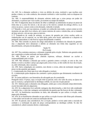 Art. 443. Se o alienante conhecia o vício ou defeito da coisa, restituirá o que recebeu com
perdas e danos; se o não conhecia, tão-somente restituirá o valor recebido, mais as despesas do
contrato.
Art. 444. A responsabilidade do alienante subsiste ainda que a coisa pereça em poder do
alienatário, se perecer por vício oculto, já existente ao tempo da tradição.
Art. 445. O adquirente decai do direito de obter a redibição ou abatimento no preço no prazo de
trinta dias se a coisa for móvel, e de um ano se for imóvel, contado da entrega efetiva; se já
estava na posse, o prazo conta-se da alienação, reduzido à metade.
§ 1o Quando o vício, por sua natureza, só puder ser conhecido mais tarde, o prazo contar-se-á do
momento em que dele tiver ciência, até o prazo máximo de cento e oitenta dias, em se tratando
de bens móveis; e de um ano, para os imóveis.
§ 2o Tratando-se de venda de animais, os prazos de garantia por vícios ocultos serão os
estabelecidos em lei especial, ou, na falta desta, pelos usos locais, aplicando-se o disposto no
parágrafo antecedente se não houver regras disciplinando a matéria.
Art. 446. Não correrão os prazos do artigo antecedente na constância de cláusula de garantia;
mas o adquirente deve denunciar o defeito ao alienante nos trinta dias seguintes ao seu
descobrimento, sob pena de decadência.
                                              Seção VI
                                             Da Evicção
Art. 447. Nos contratos onerosos, o alienante responde pela evicção. Subsiste esta garantia ainda
que a aquisição se tenha realizado em hasta pública.
Art. 448. Podem as partes, por cláusula expressa, reforçar, diminuir ou excluir a
responsabilidade pela evicção.
Art. 449. Não obstante a cláusula que exclui a garantia contra a evicção, se esta se der, tem
direito o evicto a receber o preço que pagou pela coisa evicta, se não soube do risco da evicção,
ou, dele informado, não o assumiu.
Art. 450. Salvo estipulação em contrário, tem direito o evicto, além da restituição integral do
preço ou das quantias que pagou:
I - à indenização dos frutos que tiver sido obrigado a restituir;
II - à indenização pelas despesas dos contratos e pelos prejuízos que diretamente resultarem da
evicção;
III - às custas judiciais e aos honorários do advogado por ele constituído.
Parágrafo único. O preço, seja a evicção total ou parcial, será o do valor da coisa, na época em
que se evenceu, e proporcional ao desfalque sofrido, no caso de evicção parcial.
Art. 451. Subsiste para o alienante esta obrigação, ainda que a coisa alienada esteja deteriorada,
exceto havendo dolo do adquirente.
Art. 452. Se o adquirente tiver auferido vantagens das deteriorações, e não tiver sido condenado
a indenizá-las, o valor das vantagens será deduzido da quantia que lhe houver de dar o alienante.
Art. 453. As benfeitorias necessárias ou úteis, não abonadas ao que sofreu a evicção, serão
pagas pelo alienante.
Art. 454. Se as benfeitorias abonadas ao que sofreu a evicção tiverem sido feitas pelo alienante,
o valor delas será levado em conta na restituição devida.
Art. 455. Se parcial, mas considerável, for a evicção, poderá o evicto optar entre a rescisão do
contrato e a restituição da parte do preço correspondente ao desfalque sofrido. Se não for
considerável, caberá somente direito a indenização.
 
