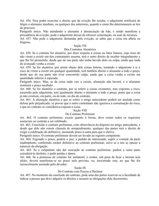 Art. 456. Para poder exercitar o direito que da evicção lhe resulta, o adquirente notificará do
litígio o alienante imediato, ou qualquer dos anteriores, quando e como lhe determinarem as leis
do processo.
Parágrafo único. Não atendendo o alienante à denunciação da lide, e sendo manifesta a
procedência da evicção, pode o adquirente deixar de oferecer contestação, ou usar de recursos.
Art. 457. Não pode o adquirente demandar pela evicção, se sabia que a coisa era alheia ou
litigiosa.
                                             Seção VII
                                     Dos Contratos Aleatórios
Art. 458. Se o contrato for aleatório, por dizer respeito a coisas ou fatos futuros, cujo risco de
não virem a existir um dos contratantes assuma, terá o outro direito de receber integralmente o
que lhe foi prometido, desde que de sua parte não tenha havido dolo ou culpa, ainda que nada
do avençado venha a existir.
Art. 459. Se for aleatório, por serem objeto dele coisas futuras, tomando o adquirente a si o
risco de virem a existir em qualquer quantidade, terá também direito o alienante a todo o preço,
desde que de sua parte não tiver concorrido culpa, ainda que a coisa venha a existir em
quantidade inferior à esperada.
Parágrafo único. Mas, se da coisa nada vier a existir, alienação não haverá, e o alienante
restituirá o preço recebido.
Art. 460. Se for aleatório o contrato, por se referir a coisas existentes, mas expostas a risco,
assumido pelo adquirente, terá igualmente direito o alienante a todo o preço, posto que a coisa
já não existisse, em parte, ou de todo, no dia do contrato.
Art. 461. A alienação aleatória a que se refere o artigo antecedente poderá ser anulada como
dolosa pelo prejudicado, se provar que o outro contratante não ignorava a consumação do risco,
a que no contrato se considerava exposta a coisa.
                                            Seção VIII
                                      Do Contrato Preliminar
Art. 462. O contrato preliminar, exceto quanto à forma, deve conter todos os requisitos
essenciais ao contrato a ser celebrado.
Art. 463. Concluído o contrato preliminar, com observância do disposto no artigo antecedente, e
desde que dele não conste cláusula de arrependimento, qualquer das partes terá o direito de
exigir a celebração do definitivo, assinando prazo à outra para que o efetive.
Parágrafo único. O contrato preliminar deverá ser levado ao registro competente.
Art. 464. Esgotado o prazo, poderá o juiz, a pedido do interessado, suprir a vontade da parte
inadimplente, conferindo caráter definitivo ao contrato preliminar, salvo se a isto se opuser a
natureza da obrigação.
Art. 465. Se o estipulante não der execução ao contrato preliminar, poderá a outra parte
considerá-lo desfeito, e pedir perdas e danos.
Art. 466. Se a promessa de contrato for unilateral, o credor, sob pena de ficar a mesma sem
efeito, deverá manifestar-se no prazo nela previsto, ou, inexistindo este, no que lhe for
razoavelmente assinado pelo devedor.
                                             Seção IX
                                Do Contrato com Pessoa a Declarar
Art. 467. No momento da conclusão do contrato, pode uma das partes reservar-se a faculdade de
indicar a pessoa que deve adquirir os direitos e assumir as obrigações dele decorrentes.
 
