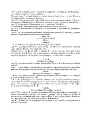 Art. 468. Essa indicação deve ser comunicada à outra parte no prazo de cinco dias da conclusão
do contrato, se outro não tiver sido estipulado.
Parágrafo único. A aceitação da pessoa nomeada não será eficaz se não se revestir da mesma
forma que as partes usaram para o contrato.
Art. 469. A pessoa, nomeada de conformidade com os artigos antecedentes, adquire os direitos e
assume as obrigações decorrentes do contrato, a partir do momento em que este foi celebrado.
Art. 470. O contrato será eficaz somente entre os contratantes originários:
I - se não houver indicação de pessoa, ou se o nomeado se recusar a aceitá-la;
II - se a pessoa nomeada era insolvente, e a outra pessoa o desconhecia no momento da
indicação.
Art. 471. Se a pessoa a nomear era incapaz ou insolvente no momento da nomeação, o contrato
produzirá seus efeitos entre os contratantes originários.
                                           CAPÍTULO II
                                     Da Extinção do Contrato
                                              Seção I
                                            Do Distrato
Art. 472. O distrato faz-se pela mesma forma exigida para o contrato.
Art. 473. A resilição unilateral, nos casos em que a lei expressa ou implicitamente o permita,
opera mediante denúncia notificada à outra parte.
Parágrafo único. Se, porém, dada a natureza do contrato, uma das partes houver feito
investimentos consideráveis para a sua execução, a denúncia unilateral só produzirá efeito
depois de transcorrido prazo compatível com a natureza e o vulto dos investimentos.

                                             Seção II
                                      Da Cláusula Resolutiva
Art. 474. A cláusula resolutiva expressa opera de pleno direito; a tácita depende de interpelação
judicial.
Art. 475. A parte lesada pelo inadimplemento pode pedir a resolução do contrato, se não preferir
exigir-lhe o cumprimento, cabendo, em qualquer dos casos, indenização por perdas e danos.
                                            Seção III
                             Da Exceção de Contrato não Cumprido
Art. 476. Nos contratos bilaterais, nenhum dos contratantes, antes de cumprida a sua obrigação,
pode exigir o implemento da do outro.
Art. 477. Se, depois de concluído o contrato, sobrevier a uma das partes contratantes diminuição
em seu patrimônio capaz de comprometer ou tornar duvidosa a prestação pela qual se obrigou,
pode a outra recusar-se à prestação que lhe incumbe, até que aquela satisfaça a que lhe compete
ou dê garantia bastante de satisfazê-la.
                                            Seção IV
                            Da Resolução por Onerosidade Excessiva
Art. 478. Nos contratos de execução continuada ou diferida, se a prestação de uma das partes se
tornar excessivamente onerosa, com extrema vantagem para a outra, em virtude de
acontecimentos extraordinários e imprevisíveis, poderá o devedor pedir a resolução do contrato.
Os efeitos da sentença que a decretar retroagirão à data da citação.
Art. 479. A resolução poderá ser evitada, oferecendo-se o réu a modificar eqüitativamente as
condições do contrato.
 