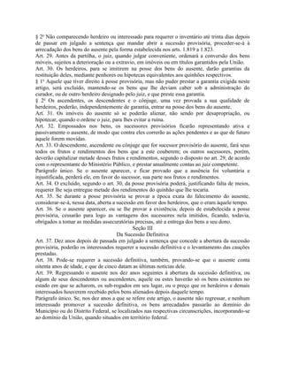 § 2o Não comparecendo herdeiro ou interessado para requerer o inventário até trinta dias depois
de passar em julgado a sentença que mandar abrir a sucessão provisória, proceder-se-á à
arrecadação dos bens do ausente pela forma estabelecida nos arts. 1.819 a 1.823.
Art. 29. Antes da partilha, o juiz, quando julgar conveniente, ordenará a conversão dos bens
móveis, sujeitos a deterioração ou a extravio, em imóveis ou em títulos garantidos pela União.
Art. 30. Os herdeiros, para se imitirem na posse dos bens do ausente, darão garantias da
restituição deles, mediante penhores ou hipotecas equivalentes aos quinhões respectivos.
§ 1o Aquele que tiver direito à posse provisória, mas não puder prestar a garantia exigida neste
artigo, será excluído, mantendo-se os bens que lhe deviam caber sob a administração do
curador, ou de outro herdeiro designado pelo juiz, e que preste essa garantia.
§ 2o Os ascendentes, os descendentes e o cônjuge, uma vez provada a sua qualidade de
herdeiros, poderão, independentemente de garantia, entrar na posse dos bens do ausente.
Art. 31. Os imóveis do ausente só se poderão alienar, não sendo por desapropriação, ou
hipotecar, quando o ordene o juiz, para lhes evitar a ruína.
Art. 32. Empossados nos bens, os sucessores provisórios ficarão representando ativa e
passivamente o ausente, de modo que contra eles correrão as ações pendentes e as que de futuro
àquele forem movidas.
Art. 33. O descendente, ascendente ou cônjuge que for sucessor provisório do ausente, fará seus
todos os frutos e rendimentos dos bens que a este couberem; os outros sucessores, porém,
deverão capitalizar metade desses frutos e rendimentos, segundo o disposto no art. 29, de acordo
com o representante do Ministério Público, e prestar anualmente contas ao juiz competente.
Parágrafo único. Se o ausente aparecer, e ficar provado que a ausência foi voluntária e
injustificada, perderá ele, em favor do sucessor, sua parte nos frutos e rendimentos.
Art. 34. O excluído, segundo o art. 30, da posse provisória poderá, justificando falta de meios,
requerer lhe seja entregue metade dos rendimentos do quinhão que lhe tocaria.
Art. 35. Se durante a posse provisória se provar a época exata do falecimento do ausente,
considerar-se-á, nessa data, aberta a sucessão em favor dos herdeiros, que o eram àquele tempo.
Art. 36. Se o ausente aparecer, ou se lhe provar a existência, depois de estabelecida a posse
provisória, cessarão para logo as vantagens dos sucessores nela imitidos, ficando, todavia,
obrigados a tomar as medidas assecuratórias precisas, até a entrega dos bens a seu dono.
                                             Seção III
                                      Da Sucessão Definitiva
Art. 37. Dez anos depois de passada em julgado a sentença que concede a abertura da sucessão
provisória, poderão os interessados requerer a sucessão definitiva e o levantamento das cauções
prestadas.
Art. 38. Pode-se requerer a sucessão definitiva, também, provando-se que o ausente conta
oitenta anos de idade, e que de cinco datam as últimas notícias dele.
Art. 39. Regressando o ausente nos dez anos seguintes à abertura da sucessão definitiva, ou
algum de seus descendentes ou ascendentes, aquele ou estes haverão só os bens existentes no
estado em que se acharem, os sub-rogados em seu lugar, ou o preço que os herdeiros e demais
interessados houverem recebido pelos bens alienados depois daquele tempo.
Parágrafo único. Se, nos dez anos a que se refere este artigo, o ausente não regressar, e nenhum
interessado promover a sucessão definitiva, os bens arrecadados passarão ao domínio do
Município ou do Distrito Federal, se localizados nas respectivas circunscrições, incorporando-se
ao domínio da União, quando situados em território federal.
 