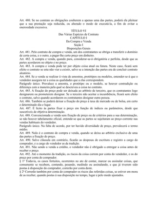Art. 480. Se no contrato as obrigações couberem a apenas uma das partes, poderá ela pleitear
que a sua prestação seja reduzida, ou alterado o modo de executá-la, a fim de evitar a
onerosidade excessiva.
                                             TÍTULO VI
                                  Das Várias Espécies de Contrato
                                            CAPÍTULO I
                                        Da Compra e Venda
                                                Seção I
                                         Disposições Gerais
Art. 481. Pelo contrato de compra e venda, um dos contratantes se obriga a transferir o domínio
de certa coisa, e o outro, a pagar-lhe certo preço em dinheiro.
Art. 482. A compra e venda, quando pura, considerar-se-á obrigatória e perfeita, desde que as
partes acordarem no objeto e no preço.
Art. 483. A compra e venda pode ter por objeto coisa atual ou futura. Neste caso, ficará sem
efeito o contrato se esta não vier a existir, salvo se a intenção das partes era de concluir contrato
aleatório.
Art. 484. Se a venda se realizar à vista de amostras, protótipos ou modelos, entender-se-á que o
vendedor assegura ter a coisa as qualidades que a elas correspondem.
Parágrafo único. Prevalece a amostra, o protótipo ou o modelo, se houver contradição ou
diferença com a maneira pela qual se descreveu a coisa no contrato.
Art. 485. A fixação do preço pode ser deixada ao arbítrio de terceiro, que os contratantes logo
designarem ou prometerem designar. Se o terceiro não aceitar a incumbência, ficará sem efeito
o contrato, salvo quando acordarem os contratantes designar outra pessoa.
Art. 486. Também se poderá deixar a fixação do preço à taxa de mercado ou de bolsa, em certo
e determinado dia e lugar.
Art. 487. É lícito às partes fixar o preço em função de índices ou parâmetros, desde que
suscetíveis de objetiva determinação.
Art. 488. Convencionada a venda sem fixação de preço ou de critérios para a sua determinação,
se não houver tabelamento oficial, entende-se que as partes se sujeitaram ao preço corrente nas
vendas habituais do vendedor.
Parágrafo único. Na falta de acordo, por ter havido diversidade de preço, prevalecerá o termo
médio.
Art. 489. Nulo é o contrato de compra e venda, quando se deixa ao arbítrio exclusivo de uma
das partes a fixação do preço.
Art. 490. Salvo cláusula em contrário, ficarão as despesas de escritura e registro a cargo do
comprador, e a cargo do vendedor as da tradição.
Art. 491. Não sendo a venda a crédito, o vendedor não é obrigado a entregar a coisa antes de
receber o preço.
Art. 492. Até o momento da tradição, os riscos da coisa correm por conta do vendedor, e os do
preço por conta do comprador.
§ 1o Todavia, os casos fortuitos, ocorrentes no ato de contar, marcar ou assinalar coisas, que
comumente se recebem, contando, pesando, medindo ou assinalando, e que já tiverem sido
postas à disposição do comprador, correrão por conta deste.
§ 2o Correrão também por conta do comprador os riscos das referidas coisas, se estiver em mora
de as receber, quando postas à sua disposição no tempo, lugar e pelo modo ajustados.
 