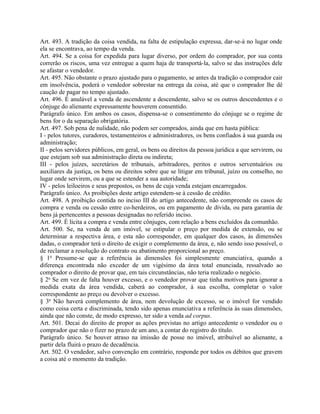 Art. 493. A tradição da coisa vendida, na falta de estipulação expressa, dar-se-á no lugar onde
ela se encontrava, ao tempo da venda.
Art. 494. Se a coisa for expedida para lugar diverso, por ordem do comprador, por sua conta
correrão os riscos, uma vez entregue a quem haja de transportá-la, salvo se das instruções dele
se afastar o vendedor.
Art. 495. Não obstante o prazo ajustado para o pagamento, se antes da tradição o comprador cair
em insolvência, poderá o vendedor sobrestar na entrega da coisa, até que o comprador lhe dê
caução de pagar no tempo ajustado.
Art. 496. É anulável a venda de ascendente a descendente, salvo se os outros descendentes e o
cônjuge do alienante expressamente houverem consentido.
Parágrafo único. Em ambos os casos, dispensa-se o consentimento do cônjuge se o regime de
bens for o da separação obrigatória.
Art. 497. Sob pena de nulidade, não podem ser comprados, ainda que em hasta pública:
I - pelos tutores, curadores, testamenteiros e administradores, os bens confiados à sua guarda ou
administração;
II - pelos servidores públicos, em geral, os bens ou direitos da pessoa jurídica a que servirem, ou
que estejam sob sua administração direta ou indireta;
III - pelos juízes, secretários de tribunais, arbitradores, peritos e outros serventuários ou
auxiliares da justiça, os bens ou direitos sobre que se litigar em tribunal, juízo ou conselho, no
lugar onde servirem, ou a que se estender a sua autoridade;
IV - pelos leiloeiros e seus prepostos, os bens de cuja venda estejam encarregados.
Parágrafo único. As proibições deste artigo estendem-se à cessão de crédito.
Art. 498. A proibição contida no inciso III do artigo antecedente, não compreende os casos de
compra e venda ou cessão entre co-herdeiros, ou em pagamento de dívida, ou para garantia de
bens já pertencentes a pessoas designadas no referido inciso.
Art. 499. É lícita a compra e venda entre cônjuges, com relação a bens excluídos da comunhão.
Art. 500. Se, na venda de um imóvel, se estipular o preço por medida de extensão, ou se
determinar a respectiva área, e esta não corresponder, em qualquer dos casos, às dimensões
dadas, o comprador terá o direito de exigir o complemento da área, e, não sendo isso possível, o
de reclamar a resolução do contrato ou abatimento proporcional ao preço.
§ 1o Presume-se que a referência às dimensões foi simplesmente enunciativa, quando a
diferença encontrada não exceder de um vigésimo da área total enunciada, ressalvado ao
comprador o direito de provar que, em tais circunstâncias, não teria realizado o negócio.
§ 2o Se em vez de falta houver excesso, e o vendedor provar que tinha motivos para ignorar a
medida exata da área vendida, caberá ao comprador, à sua escolha, completar o valor
correspondente ao preço ou devolver o excesso.
§ 3o Não haverá complemento de área, nem devolução de excesso, se o imóvel for vendido
como coisa certa e discriminada, tendo sido apenas enunciativa a referência às suas dimensões,
ainda que não conste, de modo expresso, ter sido a venda ad corpus.
Art. 501. Decai do direito de propor as ações previstas no artigo antecedente o vendedor ou o
comprador que não o fizer no prazo de um ano, a contar do registro do título.
Parágrafo único. Se houver atraso na imissão de posse no imóvel, atribuível ao alienante, a
partir dela fluirá o prazo de decadência.
Art. 502. O vendedor, salvo convenção em contrário, responde por todos os débitos que gravem
a coisa até o momento da tradição.
 