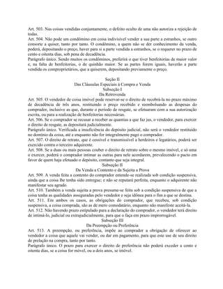 Art. 503. Nas coisas vendidas conjuntamente, o defeito oculto de uma não autoriza a rejeição de
todas.
Art. 504. Não pode um condômino em coisa indivisível vender a sua parte a estranhos, se outro
consorte a quiser, tanto por tanto. O condômino, a quem não se der conhecimento da venda,
poderá, depositando o preço, haver para si a parte vendida a estranhos, se o requerer no prazo de
cento e oitenta dias, sob pena de decadência.
Parágrafo único. Sendo muitos os condôminos, preferirá o que tiver benfeitorias de maior valor
e, na falta de benfeitorias, o de quinhão maior. Se as partes forem iguais, haverão a parte
vendida os comproprietários, que a quiserem, depositando previamente o preço.

                                               Seção II
                             Das Cláusulas Especiais à Compra e Venda
                                             Subseção I
                                           Da Retrovenda
Art. 505. O vendedor de coisa imóvel pode reservar-se o direito de recobrá-la no prazo máximo
de decadência de três anos, restituindo o preço recebido e reembolsando as despesas do
comprador, inclusive as que, durante o período de resgate, se efetuaram com a sua autorização
escrita, ou para a realização de benfeitorias necessárias.
Art. 506. Se o comprador se recusar a receber as quantias a que faz jus, o vendedor, para exercer
o direito de resgate, as depositará judicialmente.
Parágrafo único. Verificada a insuficiência do depósito judicial, não será o vendedor restituído
no domínio da coisa, até e enquanto não for integralmente pago o comprador.
Art. 507. O direito de retrato, que é cessível e transmissível a herdeiros e legatários, poderá ser
exercido contra o terceiro adquirente.
Art. 508. Se a duas ou mais pessoas couber o direito de retrato sobre o mesmo imóvel, e só uma
o exercer, poderá o comprador intimar as outras para nele acordarem, prevalecendo o pacto em
favor de quem haja efetuado o depósito, contanto que seja integral.
                                             Subseção II
                             Da Venda a Contento e da Sujeita a Prova
Art. 509. A venda feita a contento do comprador entende-se realizada sob condição suspensiva,
ainda que a coisa lhe tenha sido entregue; e não se reputará perfeita, enquanto o adquirente não
manifestar seu agrado.
Art. 510. Também a venda sujeita a prova presume-se feita sob a condição suspensiva de que a
coisa tenha as qualidades asseguradas pelo vendedor e seja idônea para o fim a que se destina.
Art. 511. Em ambos os casos, as obrigações do comprador, que recebeu, sob condição
suspensiva, a coisa comprada, são as de mero comodatário, enquanto não manifeste aceitá-la.
Art. 512. Não havendo prazo estipulado para a declaração do comprador, o vendedor terá direito
de intimá-lo, judicial ou extrajudicialmente, para que o faça em prazo improrrogável.
                                            Subseção III
                                   Da Preempção ou Preferência
Art. 513. A preempção, ou preferência, impõe ao comprador a obrigação de oferecer ao
vendedor a coisa que aquele vai vender, ou dar em pagamento, para que este use de seu direito
de prelação na compra, tanto por tanto.
Parágrafo único. O prazo para exercer o direito de preferência não poderá exceder a cento e
oitenta dias, se a coisa for móvel, ou a dois anos, se imóvel.
 