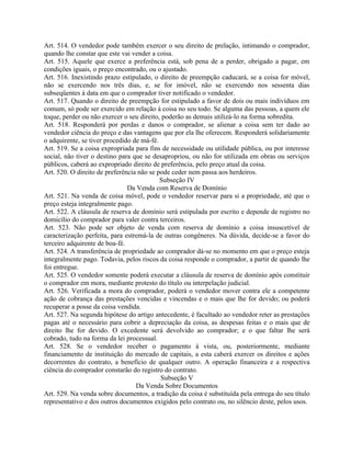 Art. 514. O vendedor pode também exercer o seu direito de prelação, intimando o comprador,
quando lhe constar que este vai vender a coisa.
Art. 515. Aquele que exerce a preferência está, sob pena de a perder, obrigado a pagar, em
condições iguais, o preço encontrado, ou o ajustado.
Art. 516. Inexistindo prazo estipulado, o direito de preempção caducará, se a coisa for móvel,
não se exercendo nos três dias, e, se for imóvel, não se exercendo nos sessenta dias
subseqüentes à data em que o comprador tiver notificado o vendedor.
Art. 517. Quando o direito de preempção for estipulado a favor de dois ou mais indivíduos em
comum, só pode ser exercido em relação à coisa no seu todo. Se alguma das pessoas, a quem ele
toque, perder ou não exercer o seu direito, poderão as demais utilizá-lo na forma sobredita.
Art. 518. Responderá por perdas e danos o comprador, se alienar a coisa sem ter dado ao
vendedor ciência do preço e das vantagens que por ela lhe oferecem. Responderá solidariamente
o adquirente, se tiver procedido de má-fé.
Art. 519. Se a coisa expropriada para fins de necessidade ou utilidade pública, ou por interesse
social, não tiver o destino para que se desapropriou, ou não for utilizada em obras ou serviços
públicos, caberá ao expropriado direito de preferência, pelo preço atual da coisa.
Art. 520. O direito de preferência não se pode ceder nem passa aos herdeiros.
                                           Subseção IV
                               Da Venda com Reserva de Domínio
Art. 521. Na venda de coisa móvel, pode o vendedor reservar para si a propriedade, até que o
preço esteja integralmente pago.
Art. 522. A cláusula de reserva de domínio será estipulada por escrito e depende de registro no
domicílio do comprador para valer contra terceiros.
Art. 523. Não pode ser objeto de venda com reserva de domínio a coisa insuscetível de
caracterização perfeita, para estremá-la de outras congêneres. Na dúvida, decide-se a favor do
terceiro adquirente de boa-fé.
Art. 524. A transferência de propriedade ao comprador dá-se no momento em que o preço esteja
integralmente pago. Todavia, pelos riscos da coisa responde o comprador, a partir de quando lhe
foi entregue.
Art. 525. O vendedor somente poderá executar a cláusula de reserva de domínio após constituir
o comprador em mora, mediante protesto do título ou interpelação judicial.
Art. 526. Verificada a mora do comprador, poderá o vendedor mover contra ele a competente
ação de cobrança das prestações vencidas e vincendas e o mais que lhe for devido; ou poderá
recuperar a posse da coisa vendida.
Art. 527. Na segunda hipótese do artigo antecedente, é facultado ao vendedor reter as prestações
pagas até o necessário para cobrir a depreciação da coisa, as despesas feitas e o mais que de
direito lhe for devido. O excedente será devolvido ao comprador; e o que faltar lhe será
cobrado, tudo na forma da lei processual.
Art. 528. Se o vendedor receber o pagamento à vista, ou, posteriormente, mediante
financiamento de instituição do mercado de capitais, a esta caberá exercer os direitos e ações
decorrentes do contrato, a benefício de qualquer outro. A operação financeira e a respectiva
ciência do comprador constarão do registro do contrato.
                                           Subseção V
                                  Da Venda Sobre Documentos
Art. 529. Na venda sobre documentos, a tradição da coisa é substituída pela entrega do seu título
representativo e dos outros documentos exigidos pelo contrato ou, no silêncio deste, pelos usos.
 