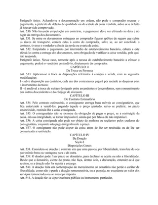 Parágrafo único. Achando-se a documentação em ordem, não pode o comprador recusar o
pagamento, a pretexto de defeito de qualidade ou do estado da coisa vendida, salvo se o defeito
já houver sido comprovado.
Art. 530. Não havendo estipulação em contrário, o pagamento deve ser efetuado na data e no
lugar da entrega dos documentos.
Art. 531. Se entre os documentos entregues ao comprador figurar apólice de seguro que cubra
os riscos do transporte, correm estes à conta do comprador, salvo se, ao ser concluído o
contrato, tivesse o vendedor ciência da perda ou avaria da coisa.
Art. 532. Estipulado o pagamento por intermédio de estabelecimento bancário, caberá a este
efetuá-lo contra a entrega dos documentos, sem obrigação de verificar a coisa vendida, pela qual
não responde.
Parágrafo único. Nesse caso, somente após a recusa do estabelecimento bancário a efetuar o
pagamento, poderá o vendedor pretendê-lo, diretamente do comprador.
                                           CAPÍTULO II
                                        Da Troca ou Permuta
Art. 533. Aplicam-se à troca as disposições referentes à compra e venda, com as seguintes
modificações:
I - salvo disposição em contrário, cada um dos contratantes pagará por metade as despesas com
o instrumento da troca;
II - é anulável a troca de valores desiguais entre ascendentes e descendentes, sem consentimento
dos outros descendentes e do cônjuge do alienante.
                                          CAPÍTULO III
                                      Do Contrato Estimatório
Art. 534. Pelo contrato estimatório, o consignante entrega bens móveis ao consignatário, que
fica autorizado a vendê-los, pagando àquele o preço ajustado, salvo se preferir, no prazo
estabelecido, restituir-lhe a coisa consignada.
Art. 535. O consignatário não se exonera da obrigação de pagar o preço, se a restituição da
coisa, em sua integridade, se tornar impossível, ainda que por fato a ele não imputável.
Art. 536. A coisa consignada não pode ser objeto de penhora ou seqüestro pelos credores do
consignatário, enquanto não pago integralmente o preço.
Art. 537. O consignante não pode dispor da coisa antes de lhe ser restituída ou de lhe ser
comunicada a restituição.
                                          CAPÍTULO IV
                                             Da Doação
                                              Seção I
                                         Disposições Gerais
Art. 538. Considera-se doação o contrato em que uma pessoa, por liberalidade, transfere do seu
patrimônio bens ou vantagens para o de outra.
Art. 539. O doador pode fixar prazo ao donatário, para declarar se aceita ou não a liberalidade.
Desde que o donatário, ciente do prazo, não faça, dentro dele, a declaração, entender-se-á que
aceitou, se a doação não for sujeita a encargo.
Art. 540. A doação feita em contemplação do merecimento do donatário não perde o caráter de
liberalidade, como não o perde a doação remuneratória, ou a gravada, no excedente ao valor dos
serviços remunerados ou ao encargo imposto.
Art. 541. A doação far-se-á por escritura pública ou instrumento particular.
 