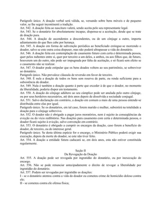 Parágrafo único. A doação verbal será válida, se, versando sobre bens móveis e de pequeno
valor, se lhe seguir incontinenti a tradição.
Art. 542. A doação feita ao nascituro valerá, sendo aceita pelo seu representante legal.
Art. 543. Se o donatário for absolutamente incapaz, dispensa-se a aceitação, desde que se trate
de doação pura.
Art. 544. A doação de ascendentes a descendentes, ou de um cônjuge a outro, importa
adiantamento do que lhes cabe por herança.
Art. 545. A doação em forma de subvenção periódica ao beneficiado extingue-se morrendo o
doador, salvo se este outra coisa dispuser, mas não poderá ultrapassar a vida do donatário.
Art. 546. A doação feita em contemplação de casamento futuro com certa e determinada pessoa,
quer pelos nubentes entre si, quer por terceiro a um deles, a ambos, ou aos filhos que, de futuro,
houverem um do outro, não pode ser impugnada por falta de aceitação, e só ficará sem efeito se
o casamento não se realizar.
Art. 547. O doador pode estipular que os bens doados voltem ao seu patrimônio, se sobreviver
ao donatário.
Parágrafo único. Não prevalece cláusula de reversão em favor de terceiro.
Art. 548. É nula a doação de todos os bens sem reserva de parte, ou renda suficiente para a
subsistência do doador.
Art. 549. Nula é também a doação quanto à parte que exceder à de que o doador, no momento
da liberalidade, poderia dispor em testamento.
Art. 550. A doação do cônjuge adúltero ao seu cúmplice pode ser anulada pelo outro cônjuge,
ou por seus herdeiros necessários, até dois anos depois de dissolvida a sociedade conjugal.
Art. 551. Salvo declaração em contrário, a doação em comum a mais de uma pessoa entende-se
distribuída entre elas por igual.
Parágrafo único. Se os donatários, em tal caso, forem marido e mulher, subsistirá na totalidade a
doação para o cônjuge sobrevivo.
Art. 552. O doador não é obrigado a pagar juros moratórios, nem é sujeito às conseqüências da
evicção ou do vício redibitório. Nas doações para casamento com certa e determinada pessoa, o
doador ficará sujeito à evicção, salvo convenção em contrário.
Art. 553. O donatário é obrigado a cumprir os encargos da doação, caso forem a benefício do
doador, de terceiro, ou do interesse geral.
Parágrafo único. Se desta última espécie for o encargo, o Ministério Público poderá exigir sua
execução, depois da morte do doador, se este não tiver feito.
Art. 554. A doação a entidade futura caducará se, em dois anos, esta não estiver constituída
regularmente.

                                             Seção II
                                     Da Revogação da Doação
Art. 555. A doação pode ser revogada por ingratidão do donatário, ou por inexecução do
encargo.
Art. 556. Não se pode renunciar antecipadamente o direito de revogar a liberalidade por
ingratidão do donatário.
Art. 557. Podem ser revogadas por ingratidão as doações:
I - se o donatário atentou contra a vida do doador ou cometeu crime de homicídio doloso contra
ele;
II - se cometeu contra ele ofensa física;
 