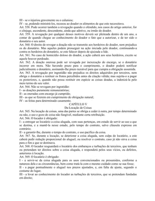 III - se o injuriou gravemente ou o caluniou;
IV - se, podendo ministrá-los, recusou ao doador os alimentos de que este necessitava.
Art. 558. Pode ocorrer também a revogação quando o ofendido, nos casos do artigo anterior, for
o cônjuge, ascendente, descendente, ainda que adotivo, ou irmão do doador.
Art. 559. A revogação por qualquer desses motivos deverá ser pleiteada dentro de um ano, a
contar de quando chegue ao conhecimento do doador o fato que a autorizar, e de ter sido o
donatário o seu autor.
Art. 560. O direito de revogar a doação não se transmite aos herdeiros do doador, nem prejudica
os do donatário. Mas aqueles podem prosseguir na ação iniciada pelo doador, continuando-a
contra os herdeiros do donatário, se este falecer depois de ajuizada a lide.
Art. 561. No caso de homicídio doloso do doador, a ação caberá aos seus herdeiros, exceto se
aquele houver perdoado.
Art. 562. A doação onerosa pode ser revogada por inexecução do encargo, se o donatário
incorrer em mora. Não havendo prazo para o cumprimento, o doador poderá notificar
judicialmente o donatário, assinando-lhe prazo razoável para que cumpra a obrigação assumida.
Art. 563. A revogação por ingratidão não prejudica os direitos adquiridos por terceiros, nem
obriga o donatário a restituir os frutos percebidos antes da citação válida; mas sujeita-o a pagar
os posteriores, e, quando não possa restituir em espécie as coisas doadas, a indenizá-la pelo
meio termo do seu valor.
Art. 564. Não se revogam por ingratidão:
I - as doações puramente remuneratórias;
II - as oneradas com encargo já cumprido;
III - as que se fizerem em cumprimento de obrigação natural;
IV - as feitas para determinado casamento.
                                          CAPÍTULO V
                                       Da Locação de Coisas
Art. 565. Na locação de coisas, uma das partes se obriga a ceder à outra, por tempo determinado
ou não, o uso e gozo de coisa não fungível, mediante certa retribuição.
Art. 566. O locador é obrigado:
I - a entregar ao locatário a coisa alugada, com suas pertenças, em estado de servir ao uso a que
se destina, e a mantê-la nesse estado, pelo tempo do contrato, salvo cláusula expressa em
contrário;
II - a garantir-lhe, durante o tempo do contrato, o uso pacífico da coisa.
Art. 567. Se, durante a locação, se deteriorar a coisa alugada, sem culpa do locatário, a este
caberá pedir redução proporcional do aluguel, ou resolver o contrato, caso já não sirva a coisa
para o fim a que se destinava.
Art. 568. O locador resguardará o locatário dos embaraços e turbações de terceiros, que tenham
ou pretendam ter direitos sobre a coisa alugada, e responderá pelos seus vícios, ou defeitos,
anteriores à locação.
Art. 569. O locatário é obrigado:
I - a servir-se da coisa alugada para os usos convencionados ou presumidos, conforme a
natureza dela e as circunstâncias, bem como tratá-la com o mesmo cuidado como se sua fosse;
II - a pagar pontualmente o aluguel nos prazos ajustados, e, em falta de ajuste, segundo o
costume do lugar;
III - a levar ao conhecimento do locador as turbações de terceiros, que se pretendam fundadas
em direito;
 