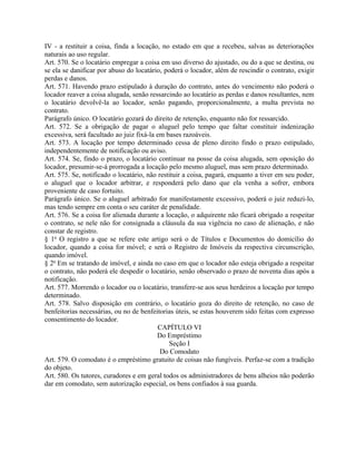 IV - a restituir a coisa, finda a locação, no estado em que a recebeu, salvas as deteriorações
naturais ao uso regular.
Art. 570. Se o locatário empregar a coisa em uso diverso do ajustado, ou do a que se destina, ou
se ela se danificar por abuso do locatário, poderá o locador, além de rescindir o contrato, exigir
perdas e danos.
Art. 571. Havendo prazo estipulado à duração do contrato, antes do vencimento não poderá o
locador reaver a coisa alugada, senão ressarcindo ao locatário as perdas e danos resultantes, nem
o locatário devolvê-la ao locador, senão pagando, proporcionalmente, a multa prevista no
contrato.
Parágrafo único. O locatário gozará do direito de retenção, enquanto não for ressarcido.
Art. 572. Se a obrigação de pagar o aluguel pelo tempo que faltar constituir indenização
excessiva, será facultado ao juiz fixá-la em bases razoáveis.
Art. 573. A locação por tempo determinado cessa de pleno direito findo o prazo estipulado,
independentemente de notificação ou aviso.
Art. 574. Se, findo o prazo, o locatário continuar na posse da coisa alugada, sem oposição do
locador, presumir-se-á prorrogada a locação pelo mesmo aluguel, mas sem prazo determinado.
Art. 575. Se, notificado o locatário, não restituir a coisa, pagará, enquanto a tiver em seu poder,
o aluguel que o locador arbitrar, e responderá pelo dano que ela venha a sofrer, embora
proveniente de caso fortuito.
Parágrafo único. Se o aluguel arbitrado for manifestamente excessivo, poderá o juiz reduzi-lo,
mas tendo sempre em conta o seu caráter de penalidade.
Art. 576. Se a coisa for alienada durante a locação, o adquirente não ficará obrigado a respeitar
o contrato, se nele não for consignada a cláusula da sua vigência no caso de alienação, e não
constar de registro.
§ 1o O registro a que se refere este artigo será o de Títulos e Documentos do domicílio do
locador, quando a coisa for móvel; e será o Registro de Imóveis da respectiva circunscrição,
quando imóvel.
§ 2o Em se tratando de imóvel, e ainda no caso em que o locador não esteja obrigado a respeitar
o contrato, não poderá ele despedir o locatário, senão observado o prazo de noventa dias após a
notificação.
Art. 577. Morrendo o locador ou o locatário, transfere-se aos seus herdeiros a locação por tempo
determinado.
Art. 578. Salvo disposição em contrário, o locatário goza do direito de retenção, no caso de
benfeitorias necessárias, ou no de benfeitorias úteis, se estas houverem sido feitas com expresso
consentimento do locador.
                                           CAPÍTULO VI
                                          Do Empréstimo
                                              Seção I
                                           Do Comodato
Art. 579. O comodato é o empréstimo gratuito de coisas não fungíveis. Perfaz-se com a tradição
do objeto.
Art. 580. Os tutores, curadores e em geral todos os administradores de bens alheios não poderão
dar em comodato, sem autorização especial, os bens confiados à sua guarda.
 