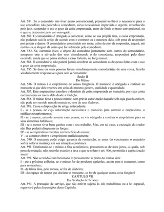 Art. 581. Se o comodato não tiver prazo convencional, presumir-se-lhe-á o necessário para o
uso concedido; não podendo o comodante, salvo necessidade imprevista e urgente, reconhecida
pelo juiz, suspender o uso e gozo da coisa emprestada, antes de findo o prazo convencional, ou
o que se determine pelo uso outorgado.
Art. 582. O comodatário é obrigado a conservar, como se sua própria fora, a coisa emprestada,
não podendo usá-la senão de acordo com o contrato ou a natureza dela, sob pena de responder
por perdas e danos. O comodatário constituído em mora, além de por ela responder, pagará, até
restituí-la, o aluguel da coisa que for arbitrado pelo comodante.
Art. 583. Se, correndo risco o objeto do comodato juntamente com outros do comodatário,
antepuser este a salvação dos seus abandonando o do comodante, responderá pelo dano
ocorrido, ainda que se possa atribuir a caso fortuito, ou força maior.
Art. 584. O comodatário não poderá jamais recobrar do comodante as despesas feitas com o uso
e gozo da coisa emprestada.
Art. 585. Se duas ou mais pessoas forem simultaneamente comodatárias de uma coisa, ficarão
solidariamente responsáveis para com o comodante.
                                               Seção II
                                              Do Mútuo
Art. 586. O mútuo é o empréstimo de coisas fungíveis. O mutuário é obrigado a restituir ao
mutuante o que dele recebeu em coisa do mesmo gênero, qualidade e quantidade.
Art. 587. Este empréstimo transfere o domínio da coisa emprestada ao mutuário, por cuja conta
correm todos os riscos dela desde a tradição.
Art. 588. O mútuo feito a pessoa menor, sem prévia autorização daquele sob cuja guarda estiver,
não pode ser reavido nem do mutuário, nem de seus fiadores.
Art. 589. Cessa a disposição do artigo antecedente:
I - se a pessoa, de cuja autorização necessitava o mutuário para contrair o empréstimo, o
ratificar posteriormente;
II - se o menor, estando ausente essa pessoa, se viu obrigado a contrair o empréstimo para os
seus alimentos habituais;
III - se o menor tiver bens ganhos com o seu trabalho. Mas, em tal caso, a execução do credor
não lhes poderá ultrapassar as forças;
IV - se o empréstimo reverteu em benefício do menor;
V - se o menor obteve o empréstimo maliciosamente.
Art. 590. O mutuante pode exigir garantia da restituição, se antes do vencimento o mutuário
sofrer notória mudança em sua situação econômica.
Art. 591. Destinando-se o mútuo a fins econômicos, presumem-se devidos juros, os quais, sob
pena de redução, não poderão exceder a taxa a que se refere o art. 406, permitida a capitalização
anual.
Art. 592. Não se tendo convencionado expressamente, o prazo do mútuo será:
I - até a próxima colheita, se o mútuo for de produtos agrícolas, assim para o consumo, como
para semeadura;
II - de trinta dias, pelo menos, se for de dinheiro;
III - do espaço de tempo que declarar o mutuante, se for de qualquer outra coisa fungível.
                                           CAPÍTULO VII
                                       Da Prestação de Serviço
Art. 593. A prestação de serviço, que não estiver sujeita às leis trabalhistas ou a lei especial,
reger-se-á pelas disposições deste Capítulo.
 