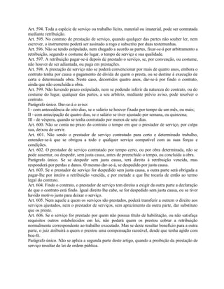 Art. 594. Toda a espécie de serviço ou trabalho lícito, material ou imaterial, pode ser contratada
mediante retribuição.
Art. 595. No contrato de prestação de serviço, quando qualquer das partes não souber ler, nem
escrever, o instrumento poderá ser assinado a rogo e subscrito por duas testemunhas.
Art. 596. Não se tendo estipulado, nem chegado a acordo as partes, fixar-se-á por arbitramento a
retribuição, segundo o costume do lugar, o tempo de serviço e sua qualidade.
Art. 597. A retribuição pagar-se-á depois de prestado o serviço, se, por convenção, ou costume,
não houver de ser adiantada, ou paga em prestações.
Art. 598. A prestação de serviço não se poderá convencionar por mais de quatro anos, embora o
contrato tenha por causa o pagamento de dívida de quem o presta, ou se destine à execução de
certa e determinada obra. Neste caso, decorridos quatro anos, dar-se-á por findo o contrato,
ainda que não concluída a obra.
Art. 599. Não havendo prazo estipulado, nem se podendo inferir da natureza do contrato, ou do
costume do lugar, qualquer das partes, a seu arbítrio, mediante prévio aviso, pode resolver o
contrato.
Parágrafo único. Dar-se-á o aviso:
I - com antecedência de oito dias, se o salário se houver fixado por tempo de um mês, ou mais;
II - com antecipação de quatro dias, se o salário se tiver ajustado por semana, ou quinzena;
III - de véspera, quando se tenha contratado por menos de sete dias.
Art. 600. Não se conta no prazo do contrato o tempo em que o prestador de serviço, por culpa
sua, deixou de servir.
Art. 601. Não sendo o prestador de serviço contratado para certo e determinado trabalho,
entender-se-á que se obrigou a todo e qualquer serviço compatível com as suas forças e
condições.
Art. 602. O prestador de serviço contratado por tempo certo, ou por obra determinada, não se
pode ausentar, ou despedir, sem justa causa, antes de preenchido o tempo, ou concluída a obra.
Parágrafo único. Se se despedir sem justa causa, terá direito à retribuição vencida, mas
responderá por perdas e danos. O mesmo dar-se-á, se despedido por justa causa.
Art. 603. Se o prestador de serviço for despedido sem justa causa, a outra parte será obrigada a
pagar-lhe por inteiro a retribuição vencida, e por metade a que lhe tocaria de então ao termo
legal do contrato.
Art. 604. Findo o contrato, o prestador de serviço tem direito a exigir da outra parte a declaração
de que o contrato está findo. Igual direito lhe cabe, se for despedido sem justa causa, ou se tiver
havido motivo justo para deixar o serviço.
Art. 605. Nem aquele a quem os serviços são prestados, poderá transferir a outrem o direito aos
serviços ajustados, nem o prestador de serviços, sem aprazimento da outra parte, dar substituto
que os preste.
Art. 606. Se o serviço for prestado por quem não possua título de habilitação, ou não satisfaça
requisitos outros estabelecidos em lei, não poderá quem os prestou cobrar a retribuição
normalmente correspondente ao trabalho executado. Mas se deste resultar benefício para a outra
parte, o juiz atribuirá a quem o prestou uma compensação razoável, desde que tenha agido com
boa-fé.
Parágrafo único. Não se aplica a segunda parte deste artigo, quando a proibição da prestação de
serviço resultar de lei de ordem pública.
 