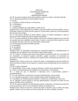 TÍTULO II
                                   DAS PESSOAS JURÍDICAS
                                           CAPÍTULO I
                                      DISPOSIÇÕES GERAIS
Art. 40. As pessoas jurídicas são de direito público, interno ou externo, e de direito privado.
Art. 41. São pessoas jurídicas de direito público interno:
I - a União;
II - os Estados, o Distrito Federal e os Territórios;
III - os Municípios;
IV - as autarquias;
V - as demais entidades de caráter público criadas por lei.
Parágrafo único. Salvo disposição em contrário, as pessoas jurídicas de direito público, a que se
tenha dado estrutura de direito privado, regem-se, no que couber, quanto ao seu funcionamento,
pelas normas deste Código.
Art. 42. São pessoas jurídicas de direito público externo os Estados estrangeiros e todas as
pessoas que forem regidas pelo direito internacional público.
Art. 43. As pessoas jurídicas de direito público interno são civilmente responsáveis por atos dos
seus agentes que nessa qualidade causem danos a terceiros, ressalvado direito regressivo contra
os causadores do dano, se houver, por parte destes, culpa ou dolo.
Art. 44. São pessoas jurídicas de direito privado:
I - as associações;
II - as sociedades;
III - as fundações.
Parágrafo único. As disposições concernentes às associações aplicam-se, subsidiariamente, às
sociedades que são objeto do Livro II da Parte Especial deste Código.
Art. 45. Começa a existência legal das pessoas jurídicas de direito privado com a inscrição do
ato constitutivo no respectivo registro, precedida, quando necessário, de autorização ou
aprovação do Poder Executivo, averbando-se no registro todas as alterações por que passar o ato
constitutivo.
Parágrafo único. Decai em três anos o direito de anular a constituição das pessoas jurídicas de
direito privado, por defeito do ato respectivo, contado o prazo da publicação de sua inscrição no
registro.
Art. 46. O registro declarará:
I - a denominação, os fins, a sede, o tempo de duração e o fundo social, quando houver;
II - o nome e a individualização dos fundadores ou instituidores, e dos diretores;
III - o modo por que se administra e representa, ativa e passivamente, judicial e
extrajudicialmente;
IV - se o ato constitutivo é reformável no tocante à administração, e de que modo;
V - se os membros respondem, ou não, subsidiariamente, pelas obrigações sociais;
VI - as condições de extinção da pessoa jurídica e o destino do seu patrimônio, nesse caso.
Art. 47. Obrigam a pessoa jurídica os atos dos administradores, exercidos nos limites de seus
poderes definidos no ato constitutivo.
Art. 48. Se a pessoa jurídica tiver administração coletiva, as decisões se tomarão pela maioria de
votos dos presentes, salvo se o ato constitutivo dispuser de modo diverso.
Parágrafo único. Decai em três anos o direito de anular as decisões a que se refere este artigo,
quando violarem a lei ou estatuto, ou forem eivadas de erro, dolo, simulação ou fraude.
 