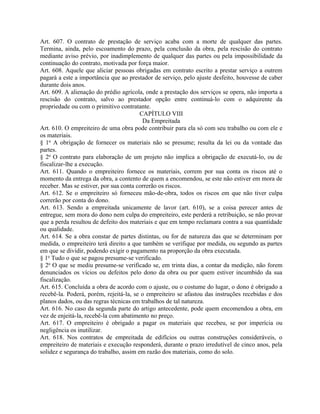 Art. 607. O contrato de prestação de serviço acaba com a morte de qualquer das partes.
Termina, ainda, pelo escoamento do prazo, pela conclusão da obra, pela rescisão do contrato
mediante aviso prévio, por inadimplemento de qualquer das partes ou pela impossibilidade da
continuação do contrato, motivada por força maior.
Art. 608. Aquele que aliciar pessoas obrigadas em contrato escrito a prestar serviço a outrem
pagará a este a importância que ao prestador de serviço, pelo ajuste desfeito, houvesse de caber
durante dois anos.
Art. 609. A alienação do prédio agrícola, onde a prestação dos serviços se opera, não importa a
rescisão do contrato, salvo ao prestador opção entre continuá-lo com o adquirente da
propriedade ou com o primitivo contratante.
                                        CAPÍTULO VIII
                                         Da Empreitada
Art. 610. O empreiteiro de uma obra pode contribuir para ela só com seu trabalho ou com ele e
os materiais.
§ 1o A obrigação de fornecer os materiais não se presume; resulta da lei ou da vontade das
partes.
§ 2o O contrato para elaboração de um projeto não implica a obrigação de executá-lo, ou de
fiscalizar-lhe a execução.
Art. 611. Quando o empreiteiro fornece os materiais, correm por sua conta os riscos até o
momento da entrega da obra, a contento de quem a encomendou, se este não estiver em mora de
receber. Mas se estiver, por sua conta correrão os riscos.
Art. 612. Se o empreiteiro só forneceu mão-de-obra, todos os riscos em que não tiver culpa
correrão por conta do dono.
Art. 613. Sendo a empreitada unicamente de lavor (art. 610), se a coisa perecer antes de
entregue, sem mora do dono nem culpa do empreiteiro, este perderá a retribuição, se não provar
que a perda resultou de defeito dos materiais e que em tempo reclamara contra a sua quantidade
ou qualidade.
Art. 614. Se a obra constar de partes distintas, ou for de natureza das que se determinam por
medida, o empreiteiro terá direito a que também se verifique por medida, ou segundo as partes
em que se dividir, podendo exigir o pagamento na proporção da obra executada.
§ 1o Tudo o que se pagou presume-se verificado.
§ 2o O que se mediu presume-se verificado se, em trinta dias, a contar da medição, não forem
denunciados os vícios ou defeitos pelo dono da obra ou por quem estiver incumbido da sua
fiscalização.
Art. 615. Concluída a obra de acordo com o ajuste, ou o costume do lugar, o dono é obrigado a
recebê-la. Poderá, porém, rejeitá-la, se o empreiteiro se afastou das instruções recebidas e dos
planos dados, ou das regras técnicas em trabalhos de tal natureza.
Art. 616. No caso da segunda parte do artigo antecedente, pode quem encomendou a obra, em
vez de enjeitá-la, recebê-la com abatimento no preço.
Art. 617. O empreiteiro é obrigado a pagar os materiais que recebeu, se por imperícia ou
negligência os inutilizar.
Art. 618. Nos contratos de empreitada de edifícios ou outras construções consideráveis, o
empreiteiro de materiais e execução responderá, durante o prazo irredutível de cinco anos, pela
solidez e segurança do trabalho, assim em razão dos materiais, como do solo.
 