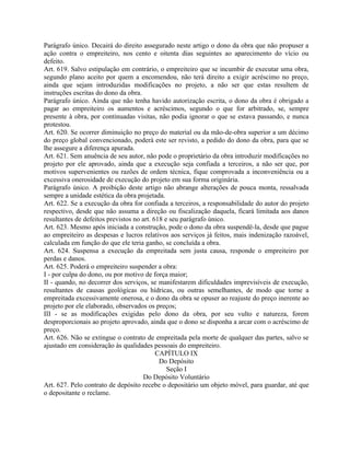 Parágrafo único. Decairá do direito assegurado neste artigo o dono da obra que não propuser a
ação contra o empreiteiro, nos cento e oitenta dias seguintes ao aparecimento do vício ou
defeito.
Art. 619. Salvo estipulação em contrário, o empreiteiro que se incumbir de executar uma obra,
segundo plano aceito por quem a encomendou, não terá direito a exigir acréscimo no preço,
ainda que sejam introduzidas modificações no projeto, a não ser que estas resultem de
instruções escritas do dono da obra.
Parágrafo único. Ainda que não tenha havido autorização escrita, o dono da obra é obrigado a
pagar ao empreiteiro os aumentos e acréscimos, segundo o que for arbitrado, se, sempre
presente à obra, por continuadas visitas, não podia ignorar o que se estava passando, e nunca
protestou.
Art. 620. Se ocorrer diminuição no preço do material ou da mão-de-obra superior a um décimo
do preço global convencionado, poderá este ser revisto, a pedido do dono da obra, para que se
lhe assegure a diferença apurada.
Art. 621. Sem anuência de seu autor, não pode o proprietário da obra introduzir modificações no
projeto por ele aprovado, ainda que a execução seja confiada a terceiros, a não ser que, por
motivos supervenientes ou razões de ordem técnica, fique comprovada a inconveniência ou a
excessiva onerosidade de execução do projeto em sua forma originária.
Parágrafo único. A proibição deste artigo não abrange alterações de pouca monta, ressalvada
sempre a unidade estética da obra projetada.
Art. 622. Se a execução da obra for confiada a terceiros, a responsabilidade do autor do projeto
respectivo, desde que não assuma a direção ou fiscalização daquela, ficará limitada aos danos
resultantes de defeitos previstos no art. 618 e seu parágrafo único.
Art. 623. Mesmo após iniciada a construção, pode o dono da obra suspendê-la, desde que pague
ao empreiteiro as despesas e lucros relativos aos serviços já feitos, mais indenização razoável,
calculada em função do que ele teria ganho, se concluída a obra.
Art. 624. Suspensa a execução da empreitada sem justa causa, responde o empreiteiro por
perdas e danos.
Art. 625. Poderá o empreiteiro suspender a obra:
I - por culpa do dono, ou por motivo de força maior;
II - quando, no decorrer dos serviços, se manifestarem dificuldades imprevisíveis de execução,
resultantes de causas geológicas ou hídricas, ou outras semelhantes, de modo que torne a
empreitada excessivamente onerosa, e o dono da obra se opuser ao reajuste do preço inerente ao
projeto por ele elaborado, observados os preços;
III - se as modificações exigidas pelo dono da obra, por seu vulto e natureza, forem
desproporcionais ao projeto aprovado, ainda que o dono se disponha a arcar com o acréscimo de
preço.
Art. 626. Não se extingue o contrato de empreitada pela morte de qualquer das partes, salvo se
ajustado em consideração às qualidades pessoais do empreiteiro.
                                           CAPÍTULO IX
                                            Do Depósito
                                               Seção I
                                      Do Depósito Voluntário
Art. 627. Pelo contrato de depósito recebe o depositário um objeto móvel, para guardar, até que
o depositante o reclame.
 