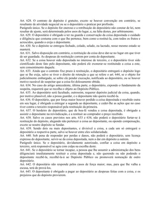 Art. 628. O contrato de depósito é gratuito, exceto se houver convenção em contrário, se
resultante de atividade negocial ou se o depositário o praticar por profissão.
Parágrafo único. Se o depósito for oneroso e a retribuição do depositário não constar de lei, nem
resultar de ajuste, será determinada pelos usos do lugar, e, na falta destes, por arbitramento.
Art. 629. O depositário é obrigado a ter na guarda e conservação da coisa depositada o cuidado
e diligência que costuma com o que lhe pertence, bem como a restituí-la, com todos os frutos e
acrescidos, quando o exija o depositante.
Art. 630. Se o depósito se entregou fechado, colado, selado, ou lacrado, nesse mesmo estado se
manterá.
Art. 631. Salvo disposição em contrário, a restituição da coisa deve dar-se no lugar em que tiver
de ser guardada. As despesas de restituição correm por conta do depositante.
Art. 632. Se a coisa houver sido depositada no interesse de terceiro, e o depositário tiver sido
cientificado deste fato pelo depositante, não poderá ele exonerar-se restituindo a coisa a este,
sem consentimento daquele.
Art. 633. Ainda que o contrato fixe prazo à restituição, o depositário entregará o depósito logo
que se lhe exija, salvo se tiver o direito de retenção a que se refere o art. 644, se o objeto for
judicialmente embargado, se sobre ele pender execução, notificada ao depositário, ou se houver
motivo razoável de suspeitar que a coisa foi dolosamente obtida.
Art. 634. No caso do artigo antecedente, última parte, o depositário, expondo o fundamento da
suspeita, requererá que se recolha o objeto ao Depósito Público.
Art. 635. Ao depositário será facultado, outrossim, requerer depósito judicial da coisa, quando,
por motivo plausível, não a possa guardar, e o depositante não queira recebê-la.
Art. 636. O depositário, que por força maior houver perdido a coisa depositada e recebido outra
em seu lugar, é obrigado a entregar a segunda ao depositante, e ceder-lhe as ações que no caso
tiver contra o terceiro responsável pela restituição da primeira.
Art. 637. O herdeiro do depositário, que de boa-fé vendeu a coisa depositada, é obrigado a
assistir o depositante na reivindicação, e a restituir ao comprador o preço recebido.
Art. 638. Salvo os casos previstos nos arts. 633 e 634, não poderá o depositário furtar-se à
restituição do depósito, alegando não pertencer a coisa ao depositante, ou opondo compensação,
exceto se noutro depósito se fundar.
Art. 639. Sendo dois ou mais depositantes, e divisível a coisa, a cada um só entregará o
depositário a respectiva parte, salvo se houver entre eles solidariedade.
Art. 640. Sob pena de responder por perdas e danos, não poderá o depositário, sem licença
expressa do depositante, servir-se da coisa depositada, nem a dar em depósito a outrem.
Parágrafo único. Se o depositário, devidamente autorizado, confiar a coisa em depósito a
terceiro, será responsável se agiu com culpa na escolha deste.
Art. 641. Se o depositário se tornar incapaz, a pessoa que lhe assumir a administração dos bens
diligenciará imediatamente restituir a coisa depositada e, não querendo ou não podendo o
depositante recebê-la, recolhê-la-á ao Depósito Público ou promoverá nomeação de outro
depositário.
Art. 642. O depositário não responde pelos casos de força maior; mas, para que lhe valha a
escusa, terá de prová-los.
Art. 643. O depositante é obrigado a pagar ao depositário as despesas feitas com a coisa, e os
prejuízos que do depósito provierem.
 