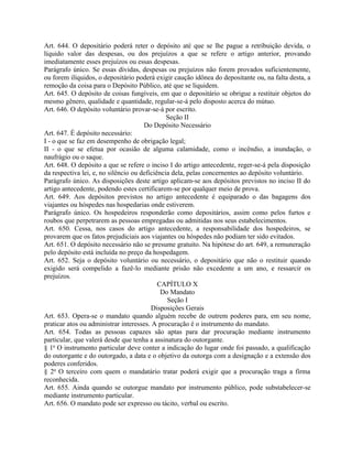Art. 644. O depositário poderá reter o depósito até que se lhe pague a retribuição devida, o
líquido valor das despesas, ou dos prejuízos a que se refere o artigo anterior, provando
imediatamente esses prejuízos ou essas despesas.
Parágrafo único. Se essas dívidas, despesas ou prejuízos não forem provados suficientemente,
ou forem ilíquidos, o depositário poderá exigir caução idônea do depositante ou, na falta desta, a
remoção da coisa para o Depósito Público, até que se liquidem.
Art. 645. O depósito de coisas fungíveis, em que o depositário se obrigue a restituir objetos do
mesmo gênero, qualidade e quantidade, regular-se-á pelo disposto acerca do mútuo.
Art. 646. O depósito voluntário provar-se-á por escrito.
                                               Seção II
                                      Do Depósito Necessário
Art. 647. É depósito necessário:
I - o que se faz em desempenho de obrigação legal;
II - o que se efetua por ocasião de alguma calamidade, como o incêndio, a inundação, o
naufrágio ou o saque.
Art. 648. O depósito a que se refere o inciso I do artigo antecedente, reger-se-á pela disposição
da respectiva lei, e, no silêncio ou deficiência dela, pelas concernentes ao depósito voluntário.
Parágrafo único. As disposições deste artigo aplicam-se aos depósitos previstos no inciso II do
artigo antecedente, podendo estes certificarem-se por qualquer meio de prova.
Art. 649. Aos depósitos previstos no artigo antecedente é equiparado o das bagagens dos
viajantes ou hóspedes nas hospedarias onde estiverem.
Parágrafo único. Os hospedeiros responderão como depositários, assim como pelos furtos e
roubos que perpetrarem as pessoas empregadas ou admitidas nos seus estabelecimentos.
Art. 650. Cessa, nos casos do artigo antecedente, a responsabilidade dos hospedeiros, se
provarem que os fatos prejudiciais aos viajantes ou hóspedes não podiam ter sido evitados.
Art. 651. O depósito necessário não se presume gratuito. Na hipótese do art. 649, a remuneração
pelo depósito está incluída no preço da hospedagem.
Art. 652. Seja o depósito voluntário ou necessário, o depositário que não o restituir quando
exigido será compelido a fazê-lo mediante prisão não excedente a um ano, e ressarcir os
prejuízos.
                                            CAPÍTULO X
                                             Do Mandato
                                               Seção I
                                         Disposições Gerais
Art. 653. Opera-se o mandato quando alguém recebe de outrem poderes para, em seu nome,
praticar atos ou administrar interesses. A procuração é o instrumento do mandato.
Art. 654. Todas as pessoas capazes são aptas para dar procuração mediante instrumento
particular, que valerá desde que tenha a assinatura do outorgante.
§ 1o O instrumento particular deve conter a indicação do lugar onde foi passado, a qualificação
do outorgante e do outorgado, a data e o objetivo da outorga com a designação e a extensão dos
poderes conferidos.
§ 2o O terceiro com quem o mandatário tratar poderá exigir que a procuração traga a firma
reconhecida.
Art. 655. Ainda quando se outorgue mandato por instrumento público, pode substabelecer-se
mediante instrumento particular.
Art. 656. O mandato pode ser expresso ou tácito, verbal ou escrito.
 