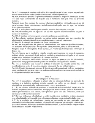 Art. 657. A outorga do mandato está sujeita à forma exigida por lei para o ato a ser praticado.
Não se admite mandato verbal quando o ato deva ser celebrado por escrito.
Art. 658. O mandato presume-se gratuito quando não houver sido estipulada retribuição, exceto
se o seu objeto corresponder ao daqueles que o mandatário trata por ofício ou profissão
lucrativa.
Parágrafo único. Se o mandato for oneroso, caberá ao mandatário a retribuição prevista em lei
ou no contrato. Sendo estes omissos, será ela determinada pelos usos do lugar, ou, na falta
destes, por arbitramento.
Art. 659. A aceitação do mandato pode ser tácita, e resulta do começo de execução.
Art. 660. O mandato pode ser especial a um ou mais negócios determinadamente, ou geral a
todos os do mandante.
Art. 661. O mandato em termos gerais só confere poderes de administração.
§ 1o Para alienar, hipotecar, transigir, ou praticar outros quaisquer atos que exorbitem da
administração ordinária, depende a procuração de poderes especiais e expressos.
§ 2o O poder de transigir não importa o de firmar compromisso.
Art. 662. Os atos praticados por quem não tenha mandato, ou o tenha sem poderes suficientes,
são ineficazes em relação àquele em cujo nome foram praticados, salvo se este os ratificar.
Parágrafo único. A ratificação há de ser expressa, ou resultar de ato inequívoco, e retroagirá à
data do ato.
Art. 663. Sempre que o mandatário estipular negócios expressamente em nome do mandante,
será este o único responsável; ficará, porém, o mandatário pessoalmente obrigado, se agir no seu
próprio nome, ainda que o negócio seja de conta do mandante.
Art. 664. O mandatário tem o direito de reter, do objeto da operação que lhe foi cometida,
quanto baste para pagamento de tudo que lhe for devido em conseqüência do mandato.
Art. 665. O mandatário que exceder os poderes do mandato, ou proceder contra eles, será
considerado mero gestor de negócios, enquanto o mandante lhe não ratificar os atos.
Art. 666. O maior de dezesseis e menor de dezoito anos não emancipado pode ser mandatário,
mas o mandante não tem ação contra ele senão de conformidade com as regras gerais, aplicáveis
às obrigações contraídas por menores.

                                            Seção II
                                  Das Obrigações do Mandatário
Art. 667. O mandatário é obrigado a aplicar toda sua diligência habitual na execução do
mandato, e a indenizar qualquer prejuízo causado por culpa sua ou daquele a quem
substabelecer, sem autorização, poderes que devia exercer pessoalmente.
§ 1o Se, não obstante proibição do mandante, o mandatário se fizer substituir na execução do
mandato, responderá ao seu constituinte pelos prejuízos ocorridos sob a gerência do substituto,
embora provenientes de caso fortuito, salvo provando que o caso teria sobrevindo, ainda que
não tivesse havido substabelecimento.
§ 2o Havendo poderes de substabelecer, só serão imputáveis ao mandatário os danos causados
pelo substabelecido, se tiver agido com culpa na escolha deste ou nas instruções dadas a ele.
§ 3o Se a proibição de substabelecer constar da procuração, os atos praticados pelo
substabelecido não obrigam o mandante, salvo ratificação expressa, que retroagirá à data do ato.
§ 4o Sendo omissa a procuração quanto ao substabelecimento, o procurador será responsável se
o substabelecido proceder culposamente.
 