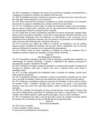 Art. 668. O mandatário é obrigado a dar contas de sua gerência ao mandante, transferindo-lhe as
vantagens provenientes do mandato, por qualquer título que seja.
Art. 669. O mandatário não pode compensar os prejuízos a que deu causa com os proveitos que,
por outro lado, tenha granjeado ao seu constituinte.
Art. 670. Pelas somas que devia entregar ao mandante ou recebeu para despesa, mas empregou
em proveito seu, pagará o mandatário juros, desde o momento em que abusou.
Art. 671. Se o mandatário, tendo fundos ou crédito do mandante, comprar, em nome próprio,
algo que devera comprar para o mandante, por ter sido expressamente designado no mandato,
terá este ação para obrigá-lo à entrega da coisa comprada.
Art. 672. Sendo dois ou mais os mandatários nomeados no mesmo instrumento, qualquer deles
poderá exercer os poderes outorgados, se não forem expressamente declarados conjuntos, nem
especificamente designados para atos diferentes, ou subordinados a atos sucessivos. Se os
mandatários forem declarados conjuntos, não terá eficácia o ato praticado sem interferência de
todos, salvo havendo ratificação, que retroagirá à data do ato.
Art. 673. O terceiro que, depois de conhecer os poderes do mandatário, com ele celebrar
negócio jurídico exorbitante do mandato, não tem ação contra o mandatário, salvo se este lhe
prometeu ratificação do mandante ou se responsabilizou pessoalmente.
Art. 674. Embora ciente da morte, interdição ou mudança de estado do mandante, deve o
mandatário concluir o negócio já começado, se houver perigo na demora.
                                             Seção III
                                   Das Obrigações do Mandante
Art. 675. O mandante é obrigado a satisfazer todas as obrigações contraídas pelo mandatário, na
conformidade do mandato conferido, e adiantar a importância das despesas necessárias à
execução dele, quando o mandatário lho pedir.
Art. 676. É obrigado o mandante a pagar ao mandatário a remuneração ajustada e as despesas da
execução do mandato, ainda que o negócio não surta o esperado efeito, salvo tendo o
mandatário culpa.
Art. 677. As somas adiantadas pelo mandatário, para a execução do mandato, vencem juros
desde a data do desembolso.
Art. 678. É igualmente obrigado o mandante a ressarcir ao mandatário as perdas que este sofrer
com a execução do mandato, sempre que não resultem de culpa sua ou de excesso de poderes.
Art. 679. Ainda que o mandatário contrarie as instruções do mandante, se não exceder os limites
do mandato, ficará o mandante obrigado para com aqueles com quem o seu procurador
contratou; mas terá contra este ação pelas perdas e danos resultantes da inobservância das
instruções.
Art. 680. Se o mandato for outorgado por duas ou mais pessoas, e para negócio comum, cada
uma ficará solidariamente responsável ao mandatário por todos os compromissos e efeitos do
mandato, salvo direito regressivo, pelas quantias que pagar, contra os outros mandantes.
Art. 681. O mandatário tem sobre a coisa de que tenha a posse em virtude do mandato, direito
de retenção, até se reembolsar do que no desempenho do encargo despendeu.
                                             Seção IV
                                     Da Extinção do Mandato
Art. 682. Cessa o mandato:
I - pela revogação ou pela renúncia;
II - pela morte ou interdição de uma das partes;
 