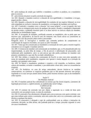III - pela mudança de estado que inabilite o mandante a conferir os poderes, ou o mandatário
para os exercer;
IV - pelo término do prazo ou pela conclusão do negócio.
Art. 683. Quando o mandato contiver a cláusula de irrevogabilidade e o mandante o revogar,
pagará perdas e danos.
Art. 684. Quando a cláusula de irrevogabilidade for condição de um negócio bilateral, ou tiver
sido estipulada no exclusivo interesse do mandatário, a revogação do mandato será ineficaz.
Art. 685. Conferido o mandato com a cláusula "em causa própria", a sua revogação não terá
eficácia, nem se extinguirá pela morte de qualquer das partes, ficando o mandatário dispensado
de prestar contas, e podendo transferir para si os bens móveis ou imóveis objeto do mandato,
obedecidas as formalidades legais.
Art. 686. A revogação do mandato, notificada somente ao mandatário, não se pode opor aos
terceiros que, ignorando-a, de boa-fé com ele trataram; mas ficam salvas ao constituinte as
ações que no caso lhe possam caber contra o procurador.
Parágrafo único. É irrevogável o mandato que contenha poderes de cumprimento ou
confirmação de negócios encetados, aos quais se ache vinculado.
Art. 687. Tanto que for comunicada ao mandatário a nomeação de outro, para o mesmo negócio,
considerar-se-á revogado o mandato anterior.
Art. 688. A renúncia do mandato será comunicada ao mandante, que, se for prejudicado pela sua
inoportunidade, ou pela falta de tempo, a fim de prover à substituição do procurador, será
indenizado pelo mandatário, salvo se este provar que não podia continuar no mandato sem
prejuízo considerável, e que não lhe era dado substabelecer.
Art. 689. São válidos, a respeito dos contratantes de boa-fé, os atos com estes ajustados em
nome do mandante pelo mandatário, enquanto este ignorar a morte daquele ou a extinção do
mandato, por qualquer outra causa.
Art. 690. Se falecer o mandatário, pendente o negócio a ele cometido, os herdeiros, tendo
ciência do mandato, avisarão o mandante, e providenciarão a bem dele, como as circunstâncias
exigirem.
Art. 691. Os herdeiros, no caso do artigo antecedente, devem limitar-se às medidas
conservatórias, ou continuar os negócios pendentes que se não possam demorar sem perigo,
regulando-se os seus serviços dentro desse limite, pelas mesmas normas a que os do mandatário
estão sujeitos.
                                             Seção V
                                      Do Mandato Judicial
Art. 692. O mandato judicial fica subordinado às normas que lhe dizem respeito, constantes da
legislação processual, e, supletivamente, às estabelecidas neste Código.
                                         CAPÍTULO XI
                                          Da Comissão
Art. 693. O contrato de comissão tem por objeto a aquisição ou a venda de bens pelo
comissário, em seu próprio nome, à conta do comitente.
Art. 694. O comissário fica diretamente obrigado para com as pessoas com quem contratar, sem
que estas tenham ação contra o comitente, nem este contra elas, salvo se o comissário ceder seus
direitos a qualquer das partes.
Art. 695. O comissário é obrigado a agir de conformidade com as ordens e instruções do
comitente, devendo, na falta destas, não podendo pedi-las a tempo, proceder segundo os usos
em casos semelhantes.
 