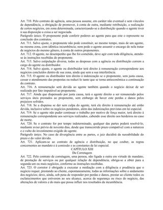 Art. 710. Pelo contrato de agência, uma pessoa assume, em caráter não eventual e sem vínculos
de dependência, a obrigação de promover, à conta de outra, mediante retribuição, a realização
de certos negócios, em zona determinada, caracterizando-se a distribuição quando o agente tiver
à sua disposição a coisa a ser negociada.
Parágrafo único. O proponente pode conferir poderes ao agente para que este o represente na
conclusão dos contratos.
Art. 711. Salvo ajuste, o proponente não pode constituir, ao mesmo tempo, mais de um agente,
na mesma zona, com idêntica incumbência; nem pode o agente assumir o encargo de nela tratar
de negócios do mesmo gênero, à conta de outros proponentes.
Art. 712. O agente, no desempenho que lhe foi cometido, deve agir com toda diligência, atendo-
se às instruções recebidas do proponente.
Art. 713. Salvo estipulação diversa, todas as despesas com a agência ou distribuição correm a
cargo do agente ou distribuidor.
Art. 714. Salvo ajuste, o agente ou distribuidor terá direito à remuneração correspondente aos
negócios concluídos dentro de sua zona, ainda que sem a sua interferência.
Art. 715. O agente ou distribuidor tem direito à indenização se o proponente, sem justa causa,
cessar o atendimento das propostas ou reduzi-lo tanto que se torna antieconômica a continuação
do contrato.
Art. 716. A remuneração será devida ao agente também quando o negócio deixar de ser
realizado por fato imputável ao proponente.
Art. 717. Ainda que dispensado por justa causa, terá o agente direito a ser remunerado pelos
serviços úteis prestados ao proponente, sem embargo de haver este perdas e danos pelos
prejuízos sofridos.
Art. 718. Se a dispensa se der sem culpa do agente, terá ele direito à remuneração até então
devida, inclusive sobre os negócios pendentes, além das indenizações previstas em lei especial.
Art. 719. Se o agente não puder continuar o trabalho por motivo de força maior, terá direito à
remuneração correspondente aos serviços realizados, cabendo esse direito aos herdeiros no caso
de morte.
Art. 720. Se o contrato for por tempo indeterminado, qualquer das partes poderá resolvê-lo,
mediante aviso prévio de noventa dias, desde que transcorrido prazo compatível com a natureza
e o vulto do investimento exigido do agente.
Parágrafo único. No caso de divergência entre as partes, o juiz decidirá da razoabilidade do
prazo e do valor devido.
Art. 721. Aplicam-se ao contrato de agência e distribuição, no que couber, as regras
concernentes ao mandato e à comissão e as constantes de lei especial.
                                        CAPÍTULO XIII
                                          Da Corretagem
Art. 722. Pelo contrato de corretagem, uma pessoa, não ligada a outra em virtude de mandato,
de prestação de serviços ou por qualquer relação de dependência, obriga-se a obter para a
segunda um ou mais negócios, conforme as instruções recebidas.
Art. 723. O corretor é obrigado a executar a mediação com a diligência e prudência que o
negócio requer, prestando ao cliente, espontaneamente, todas as informações sobre o andamento
dos negócios; deve, ainda, sob pena de responder por perdas e danos, prestar ao cliente todos os
esclarecimentos que estiverem ao seu alcance, acerca da segurança ou risco do negócio, das
alterações de valores e do mais que possa influir nos resultados da incumbência.
 