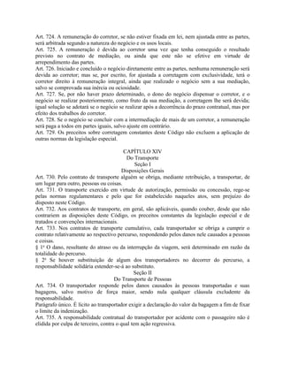 Art. 724. A remuneração do corretor, se não estiver fixada em lei, nem ajustada entre as partes,
será arbitrada segundo a natureza do negócio e os usos locais.
Art. 725. A remuneração é devida ao corretor uma vez que tenha conseguido o resultado
previsto no contrato de mediação, ou ainda que este não se efetive em virtude de
arrependimento das partes.
Art. 726. Iniciado e concluído o negócio diretamente entre as partes, nenhuma remuneração será
devida ao corretor; mas se, por escrito, for ajustada a corretagem com exclusividade, terá o
corretor direito à remuneração integral, ainda que realizado o negócio sem a sua mediação,
salvo se comprovada sua inércia ou ociosidade.
Art. 727. Se, por não haver prazo determinado, o dono do negócio dispensar o corretor, e o
negócio se realizar posteriormente, como fruto da sua mediação, a corretagem lhe será devida;
igual solução se adotará se o negócio se realizar após a decorrência do prazo contratual, mas por
efeito dos trabalhos do corretor.
Art. 728. Se o negócio se concluir com a intermediação de mais de um corretor, a remuneração
será paga a todos em partes iguais, salvo ajuste em contrário.
Art. 729. Os preceitos sobre corretagem constantes deste Código não excluem a aplicação de
outras normas da legislação especial.

                                         CAPÍTULO XIV
                                          Do Transporte
                                               Seção I
                                        Disposições Gerais
Art. 730. Pelo contrato de transporte alguém se obriga, mediante retribuição, a transportar, de
um lugar para outro, pessoas ou coisas.
Art. 731. O transporte exercido em virtude de autorização, permissão ou concessão, rege-se
pelas normas regulamentares e pelo que for estabelecido naqueles atos, sem prejuízo do
disposto neste Código.
Art. 732. Aos contratos de transporte, em geral, são aplicáveis, quando couber, desde que não
contrariem as disposições deste Código, os preceitos constantes da legislação especial e de
tratados e convenções internacionais.
Art. 733. Nos contratos de transporte cumulativo, cada transportador se obriga a cumprir o
contrato relativamente ao respectivo percurso, respondendo pelos danos nele causados a pessoas
e coisas.
§ 1o O dano, resultante do atraso ou da interrupção da viagem, será determinado em razão da
totalidade do percurso.
§ 2o Se houver substituição de algum dos transportadores no decorrer do percurso, a
responsabilidade solidária estender-se-á ao substituto.
                                              Seção II
                                     Do Transporte de Pessoas
Art. 734. O transportador responde pelos danos causados às pessoas transportadas e suas
bagagens, salvo motivo de força maior, sendo nula qualquer cláusula excludente da
responsabilidade.
Parágrafo único. É lícito ao transportador exigir a declaração do valor da bagagem a fim de fixar
o limite da indenização.
Art. 735. A responsabilidade contratual do transportador por acidente com o passageiro não é
elidida por culpa de terceiro, contra o qual tem ação regressiva.
 