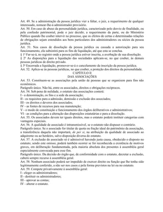 Art. 49. Se a administração da pessoa jurídica vier a faltar, o juiz, a requerimento de qualquer
interessado, nomear-lhe-á administrador provisório.
Art. 50. Em caso de abuso da personalidade jurídica, caracterizado pelo desvio de finalidade, ou
pela confusão patrimonial, pode o juiz decidir, a requerimento da parte, ou do Ministério
Público quando lhe couber intervir no processo, que os efeitos de certas e determinadas relações
de obrigações sejam estendidos aos bens particulares dos administradores ou sócios da pessoa
jurídica.
Art. 51. Nos casos de dissolução da pessoa jurídica ou cassada a autorização para seu
funcionamento, ela subsistirá para os fins de liquidação, até que esta se conclua.
§ 1o Far-se-á, no registro onde a pessoa jurídica estiver inscrita, a averbação de sua dissolução.
§ 2o As disposições para a liquidação das sociedades aplicam-se, no que couber, às demais
pessoas jurídicas de direito privado.
§ 3o Encerrada a liquidação, promover-se-á o cancelamento da inscrição da pessoa jurídica.
Art. 52. Aplica-se às pessoas jurídicas, no que couber, a proteção dos direitos da personalidade.
                                           CAPÍTULO II
                                       DAS ASSOCIAÇÕES
Art. 53. Constituem-se as associações pela união de pessoas que se organizem para fins não
econômicos.
Parágrafo único. Não há, entre os associados, direitos e obrigações recíprocos.
Art. 54. Sob pena de nulidade, o estatuto das associações conterá:
I - a denominação, os fins e a sede da associação;
II - os requisitos para a admissão, demissão e exclusão dos associados;
III - os direitos e deveres dos associados;
IV - as fontes de recursos para sua manutenção;
V - o modo de constituição e funcionamento dos órgãos deliberativos e administrativos;
VI - as condições para a alteração das disposições estatutárias e para a dissolução.
Art. 55. Os associados devem ter iguais direitos, mas o estatuto poderá instituir categorias com
vantagens especiais.
Art. 56. A qualidade de associado é intransmissível, se o estatuto não dispuser o contrário.
Parágrafo único. Se o associado for titular de quota ou fração ideal do patrimônio da associação,
a transferência daquela não importará, de per si, na atribuição da qualidade de associado ao
adquirente ou ao herdeiro, salvo disposição diversa do estatuto.
Art. 57. A exclusão do associado só é admissível havendo justa causa, obedecido o disposto no
estatuto; sendo este omisso, poderá também ocorrer se for reconhecida a existência de motivos
graves, em deliberação fundamentada, pela maioria absoluta dos presentes à assembléia geral
especialmente convocada para esse fim.
Parágrafo único. Da decisão do órgão que, de conformidade com o estatuto, decretar a exclusão,
caberá sempre recurso à assembléia geral.
Art. 58. Nenhum associado poderá ser impedido de exercer direito ou função que lhe tenha sido
legitimamente conferido, a não ser nos casos e pela forma previstos na lei ou no estatuto.
Art. 59. Compete privativamente à assembléia geral:
I - eleger os administradores;
II - destituir os administradores;
III - aprovar as contas;
IV - alterar o estatuto.
 