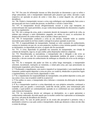 Art. 745. Em caso de informação inexata ou falsa descrição no documento a que se refere o
artigo antecedente, será o transportador indenizado pelo prejuízo que sofrer, devendo a ação
respectiva ser ajuizada no prazo de cento e vinte dias, a contar daquele ato, sob pena de
decadência.
Art. 746. Poderá o transportador recusar a coisa cuja embalagem seja inadequada, bem como a
que possa pôr em risco a saúde das pessoas, ou danificar o veículo e outros bens.
Art. 747. O transportador deverá obrigatoriamente recusar a coisa cujo transporte ou
comercialização não sejam permitidos, ou que venha desacompanhada dos documentos exigidos
por lei ou regulamento.
Art. 748. Até a entrega da coisa, pode o remetente desistir do transporte e pedi-la de volta, ou
ordenar seja entregue a outro destinatário, pagando, em ambos os casos, os acréscimos de
despesa decorrentes da contra-ordem, mais as perdas e danos que houver.
Art. 749. O transportador conduzirá a coisa ao seu destino, tomando todas as cautelas
necessárias para mantê-la em bom estado e entregá-la no prazo ajustado ou previsto.
Art. 750. A responsabilidade do transportador, limitada ao valor constante do conhecimento,
começa no momento em que ele, ou seus prepostos, recebem a coisa; termina quando é entregue
ao destinatário, ou depositada em juízo, se aquele não for encontrado.
Art. 751. A coisa, depositada ou guardada nos armazéns do transportador, em virtude de
contrato de transporte, rege-se, no que couber, pelas disposições relativas a depósito.
Art. 752. Desembarcadas as mercadorias, o transportador não é obrigado a dar aviso ao
destinatário, se assim não foi convencionado, dependendo também de ajuste a entrega a
domicílio, e devem constar do conhecimento de embarque as cláusulas de aviso ou de entrega a
domicílio.
Art. 753. Se o transporte não puder ser feito ou sofrer longa interrupção, o transportador
solicitará, incontinenti, instruções ao remetente, e zelará pela coisa, por cujo perecimento ou
deterioração responderá, salvo força maior.
§ 1o Perdurando o impedimento, sem motivo imputável ao transportador e sem manifestação do
remetente, poderá aquele depositar a coisa em juízo, ou vendê-la, obedecidos os preceitos legais
e regulamentares, ou os usos locais, depositando o valor.
§ 2o Se o impedimento for responsabilidade do transportador, este poderá depositar a coisa, por
sua conta e risco, mas só poderá vendê-la se perecível.
§ 3o Em ambos os casos, o transportador deve informar o remetente da efetivação do depósito
ou da venda.
§ 4o Se o transportador mantiver a coisa depositada em seus próprios armazéns, continuará a
responder pela sua guarda e conservação, sendo-lhe devida, porém, uma remuneração pela
custódia, a qual poderá ser contratualmente ajustada ou se conformará aos usos adotados em
cada sistema de transporte.
Art. 754. As mercadorias devem ser entregues ao destinatário, ou a quem apresentar o
conhecimento endossado, devendo aquele que as receber conferi-las e apresentar as reclamações
que tiver, sob pena de decadência dos direitos.
Parágrafo único. No caso de perda parcial ou de avaria não perceptível à primeira vista, o
destinatário conserva a sua ação contra o transportador, desde que denuncie o dano em dez dias
a contar da entrega.
 