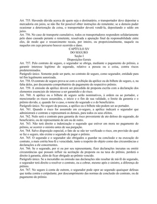 Art. 755. Havendo dúvida acerca de quem seja o destinatário, o transportador deve depositar a
mercadoria em juízo, se não lhe for possível obter instruções do remetente; se a demora puder
ocasionar a deterioração da coisa, o transportador deverá vendê-la, depositando o saldo em
juízo.
Art. 756. No caso de transporte cumulativo, todos os transportadores respondem solidariamente
pelo dano causado perante o remetente, ressalvada a apuração final da responsabilidade entre
eles, de modo que o ressarcimento recaia, por inteiro, ou proporcionalmente, naquele ou
naqueles em cujo percurso houver ocorrido o dano.
                                         CAPÍTULO XV
                                           DO SEGURO
                                              Seção I
                                        Disposições Gerais
Art. 757. Pelo contrato de seguro, o segurador se obriga, mediante o pagamento do prêmio, a
garantir interesse legítimo do segurado, relativo a pessoa ou a coisa, contra riscos
predeterminados.
Parágrafo único. Somente pode ser parte, no contrato de seguro, como segurador, entidade para
tal fim legalmente autorizada.
Art. 758. O contrato de seguro prova-se com a exibição da apólice ou do bilhete do seguro, e, na
falta deles, por documento comprobatório do pagamento do respectivo prêmio.
Art. 759. A emissão da apólice deverá ser precedida de proposta escrita com a declaração dos
elementos essenciais do interesse a ser garantido e do risco.
Art. 760. A apólice ou o bilhete de seguro serão nominativos, à ordem ou ao portador, e
mencionarão os riscos assumidos, o início e o fim de sua validade, o limite da garantia e o
prêmio devido, e, quando for o caso, o nome do segurado e o do beneficiário.
Parágrafo único. No seguro de pessoas, a apólice ou o bilhete não podem ser ao portador.
Art. 761. Quando o risco for assumido em co-seguro, a apólice indicará o segurador que
administrará o contrato e representará os demais, para todos os seus efeitos.
Art. 762. Nulo será o contrato para garantia de risco proveniente de ato doloso do segurado, do
beneficiário, ou de representante de um ou de outro.
Art. 763. Não terá direito a indenização o segurado que estiver em mora no pagamento do
prêmio, se ocorrer o sinistro antes de sua purgação.
Art. 764. Salvo disposição especial, o fato de se não ter verificado o risco, em previsão do qual
se faz o seguro, não exime o segurado de pagar o prêmio.
Art. 765. O segurado e o segurador são obrigados a guardar na conclusão e na execução do
contrato, a mais estrita boa-fé e veracidade, tanto a respeito do objeto como das circunstâncias e
declarações a ele concernentes.
Art. 766. Se o segurado, por si ou por seu representante, fizer declarações inexatas ou omitir
circunstâncias que possam influir na aceitação da proposta ou na taxa do prêmio, perderá o
direito à garantia, além de ficar obrigado ao prêmio vencido.
Parágrafo único. Se a inexatidão ou omissão nas declarações não resultar de má-fé do segurado,
o segurador terá direito a resolver o contrato, ou a cobrar, mesmo após o sinistro, a diferença do
prêmio.
Art. 767. No seguro à conta de outrem, o segurador pode opor ao segurado quaisquer defesas
que tenha contra o estipulante, por descumprimento das normas de conclusão do contrato, ou de
pagamento do prêmio.
 