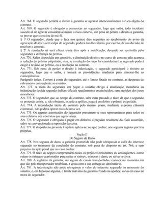Art. 768. O segurado perderá o direito à garantia se agravar intencionalmente o risco objeto do
contrato.
Art. 769. O segurado é obrigado a comunicar ao segurador, logo que saiba, todo incidente
suscetível de agravar consideravelmente o risco coberto, sob pena de perder o direito à garantia,
se provar que silenciou de má-fé.
§ 1o O segurador, desde que o faça nos quinze dias seguintes ao recebimento do aviso da
agravação do risco sem culpa do segurado, poderá dar-lhe ciência, por escrito, de sua decisão de
resolver o contrato.
§ 2o A resolução só será eficaz trinta dias após a notificação, devendo ser restituída pelo
segurador a diferença do prêmio.
Art. 770. Salvo disposição em contrário, a diminuição do risco no curso do contrato não acarreta
a redução do prêmio estipulado; mas, se a redução do risco for considerável, o segurado poderá
exigir a revisão do prêmio, ou a resolução do contrato.
Art. 771. Sob pena de perder o direito à indenização, o segurado participará o sinistro ao
segurador, logo que o saiba, e tomará as providências imediatas para minorar-lhe as
conseqüências.
Parágrafo único. Correm à conta do segurador, até o limite fixado no contrato, as despesas de
salvamento conseqüente ao sinistro.
Art. 772. A mora do segurador em pagar o sinistro obriga à atualização monetária da
indenização devida segundo índices oficiais regularmente estabelecidos, sem prejuízo dos juros
moratórios.
Art. 773. O segurador que, ao tempo do contrato, sabe estar passado o risco de que o segurado
se pretende cobrir, e, não obstante, expede a apólice, pagará em dobro o prêmio estipulado.
Art. 774. A recondução tácita do contrato pelo mesmo prazo, mediante expressa cláusula
contratual, não poderá operar mais de uma vez.
Art. 775. Os agentes autorizados do segurador presumem-se seus representantes para todos os
atos relativos aos contratos que agenciarem.
Art. 776. O segurador é obrigado a pagar em dinheiro o prejuízo resultante do risco assumido,
salvo se convencionada a reposição da coisa.
Art. 777. O disposto no presente Capítulo aplica-se, no que couber, aos seguros regidos por leis
próprias.
                                             Seção II
                                        Do Seguro de Dano
Art. 778. Nos seguros de dano, a garantia prometida não pode ultrapassar o valor do interesse
segurado no momento da conclusão do contrato, sob pena do disposto no art. 766, e sem
prejuízo da ação penal que no caso couber.
Art. 779. O risco do seguro compreenderá todos os prejuízos resultantes ou conseqüentes, como
sejam os estragos ocasionados para evitar o sinistro, minorar o dano, ou salvar a coisa.
Art. 780. A vigência da garantia, no seguro de coisas transportadas, começa no momento em
que são pelo transportador recebidas, e cessa com a sua entrega ao destinatário.
Art. 781. A indenização não pode ultrapassar o valor do interesse segurado no momento do
sinistro, e, em hipótese alguma, o limite máximo da garantia fixado na apólice, salvo em caso de
mora do segurador.
 