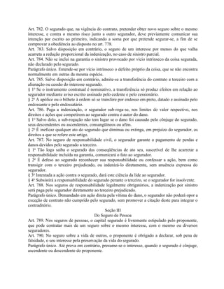 Art. 782. O segurado que, na vigência do contrato, pretender obter novo seguro sobre o mesmo
interesse, e contra o mesmo risco junto a outro segurador, deve previamente comunicar sua
intenção por escrito ao primeiro, indicando a soma por que pretende segurar-se, a fim de se
comprovar a obediência ao disposto no art. 778.
Art. 783. Salvo disposição em contrário, o seguro de um interesse por menos do que valha
acarreta a redução proporcional da indenização, no caso de sinistro parcial.
Art. 784. Não se inclui na garantia o sinistro provocado por vício intrínseco da coisa segurada,
não declarado pelo segurado.
Parágrafo único. Entende-se por vício intrínseco o defeito próprio da coisa, que se não encontra
normalmente em outras da mesma espécie.
Art. 785. Salvo disposição em contrário, admite-se a transferência do contrato a terceiro com a
alienação ou cessão do interesse segurado.
§ 1o Se o instrumento contratual é nominativo, a transferência só produz efeitos em relação ao
segurador mediante aviso escrito assinado pelo cedente e pelo cessionário.
§ 2o A apólice ou o bilhete à ordem só se transfere por endosso em preto, datado e assinado pelo
endossante e pelo endossatário.
Art. 786. Paga a indenização, o segurador sub-roga-se, nos limites do valor respectivo, nos
direitos e ações que competirem ao segurado contra o autor do dano.
§ 1o Salvo dolo, a sub-rogação não tem lugar se o dano foi causado pelo cônjuge do segurado,
seus descendentes ou ascendentes, consangüíneos ou afins.
§ 2o É ineficaz qualquer ato do segurado que diminua ou extinga, em prejuízo do segurador, os
direitos a que se refere este artigo.
Art. 787. No seguro de responsabilidade civil, o segurador garante o pagamento de perdas e
danos devidos pelo segurado a terceiro.
§ 1o Tão logo saiba o segurado das conseqüências de ato seu, suscetível de lhe acarretar a
responsabilidade incluída na garantia, comunicará o fato ao segurador.
§ 2o É defeso ao segurado reconhecer sua responsabilidade ou confessar a ação, bem como
transigir com o terceiro prejudicado, ou indenizá-lo diretamente, sem anuência expressa do
segurador.
§ 3o Intentada a ação contra o segurado, dará este ciência da lide ao segurador.
§ 4o Subsistirá a responsabilidade do segurado perante o terceiro, se o segurador for insolvente.
Art. 788. Nos seguros de responsabilidade legalmente obrigatórios, a indenização por sinistro
será paga pelo segurador diretamente ao terceiro prejudicado.
Parágrafo único. Demandado em ação direta pela vítima do dano, o segurador não poderá opor a
exceção de contrato não cumprido pelo segurado, sem promover a citação deste para integrar o
contraditório.
                                             Seção III
                                       Do Seguro de Pessoa
Art. 789. Nos seguros de pessoas, o capital segurado é livremente estipulado pelo proponente,
que pode contratar mais de um seguro sobre o mesmo interesse, com o mesmo ou diversos
seguradores.
Art. 790. No seguro sobre a vida de outros, o proponente é obrigado a declarar, sob pena de
falsidade, o seu interesse pela preservação da vida do segurado.
Parágrafo único. Até prova em contrário, presume-se o interesse, quando o segurado é cônjuge,
ascendente ou descendente do proponente.
 