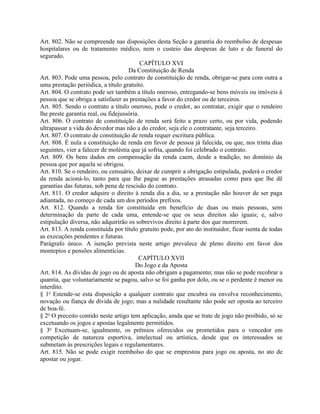 Art. 802. Não se compreende nas disposições desta Seção a garantia do reembolso de despesas
hospitalares ou de tratamento médico, nem o custeio das despesas de luto e de funeral do
segurado.
                                           CAPÍTULO XVI
                                     Da Constituição de Renda
Art. 803. Pode uma pessoa, pelo contrato de constituição de renda, obrigar-se para com outra a
uma prestação periódica, a título gratuito.
Art. 804. O contrato pode ser também a título oneroso, entregando-se bens móveis ou imóveis à
pessoa que se obriga a satisfazer as prestações a favor do credor ou de terceiros.
Art. 805. Sendo o contrato a título oneroso, pode o credor, ao contratar, exigir que o rendeiro
lhe preste garantia real, ou fidejussória.
Art. 806. O contrato de constituição de renda será feito a prazo certo, ou por vida, podendo
ultrapassar a vida do devedor mas não a do credor, seja ele o contratante, seja terceiro.
Art. 807. O contrato de constituição de renda requer escritura pública.
Art. 808. É nula a constituição de renda em favor de pessoa já falecida, ou que, nos trinta dias
seguintes, vier a falecer de moléstia que já sofria, quando foi celebrado o contrato.
Art. 809. Os bens dados em compensação da renda caem, desde a tradição, no domínio da
pessoa que por aquela se obrigou.
Art. 810. Se o rendeiro, ou censuário, deixar de cumprir a obrigação estipulada, poderá o credor
da renda acioná-lo, tanto para que lhe pague as prestações atrasadas como para que lhe dê
garantias das futuras, sob pena de rescisão do contrato.
Art. 811. O credor adquire o direito à renda dia a dia, se a prestação não houver de ser paga
adiantada, no começo de cada um dos períodos prefixos.
Art. 812. Quando a renda for constituída em benefício de duas ou mais pessoas, sem
determinação da parte de cada uma, entende-se que os seus direitos são iguais; e, salvo
estipulação diversa, não adquirirão os sobrevivos direito à parte dos que morrerem.
Art. 813. A renda constituída por título gratuito pode, por ato do instituidor, ficar isenta de todas
as execuções pendentes e futuras.
Parágrafo único. A isenção prevista neste artigo prevalece de pleno direito em favor dos
montepios e pensões alimentícias.
                                          CAPÍTULO XVII
                                        Do Jogo e da Aposta
Art. 814. As dívidas de jogo ou de aposta não obrigam a pagamento; mas não se pode recobrar a
quantia, que voluntariamente se pagou, salvo se foi ganha por dolo, ou se o perdente é menor ou
interdito.
§ 1o Estende-se esta disposição a qualquer contrato que encubra ou envolva reconhecimento,
novação ou fiança de dívida de jogo; mas a nulidade resultante não pode ser oposta ao terceiro
de boa-fé.
§ 2o O preceito contido neste artigo tem aplicação, ainda que se trate de jogo não proibido, só se
excetuando os jogos e apostas legalmente permitidos.
§ 3o Excetuam-se, igualmente, os prêmios oferecidos ou prometidos para o vencedor em
competição de natureza esportiva, intelectual ou artística, desde que os interessados se
submetam às prescrições legais e regulamentares.
Art. 815. Não se pode exigir reembolso do que se emprestou para jogo ou aposta, no ato de
apostar ou jogar.
 