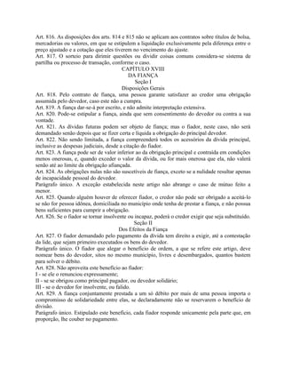 Art. 816. As disposições dos arts. 814 e 815 não se aplicam aos contratos sobre títulos de bolsa,
mercadorias ou valores, em que se estipulem a liquidação exclusivamente pela diferença entre o
preço ajustado e a cotação que eles tiverem no vencimento do ajuste.
Art. 817. O sorteio para dirimir questões ou dividir coisas comuns considera-se sistema de
partilha ou processo de transação, conforme o caso.
                                         CAPÍTULO XVIII
                                            DA FIANÇA
                                              Seção I
                                         Disposições Gerais
Art. 818. Pelo contrato de fiança, uma pessoa garante satisfazer ao credor uma obrigação
assumida pelo devedor, caso este não a cumpra.
Art. 819. A fiança dar-se-á por escrito, e não admite interpretação extensiva.
Art. 820. Pode-se estipular a fiança, ainda que sem consentimento do devedor ou contra a sua
vontade.
Art. 821. As dívidas futuras podem ser objeto de fiança; mas o fiador, neste caso, não será
demandado senão depois que se fizer certa e líquida a obrigação do principal devedor.
Art. 822. Não sendo limitada, a fiança compreenderá todos os acessórios da dívida principal,
inclusive as despesas judiciais, desde a citação do fiador.
Art. 823. A fiança pode ser de valor inferior ao da obrigação principal e contraída em condições
menos onerosas, e, quando exceder o valor da dívida, ou for mais onerosa que ela, não valerá
senão até ao limite da obrigação afiançada.
Art. 824. As obrigações nulas não são suscetíveis de fiança, exceto se a nulidade resultar apenas
de incapacidade pessoal do devedor.
Parágrafo único. A exceção estabelecida neste artigo não abrange o caso de mútuo feito a
menor.
Art. 825. Quando alguém houver de oferecer fiador, o credor não pode ser obrigado a aceitá-lo
se não for pessoa idônea, domiciliada no município onde tenha de prestar a fiança, e não possua
bens suficientes para cumprir a obrigação.
Art. 826. Se o fiador se tornar insolvente ou incapaz, poderá o credor exigir que seja substituído.
                                              Seção II
                                       Dos Efeitos da Fiança
Art. 827. O fiador demandado pelo pagamento da dívida tem direito a exigir, até a contestação
da lide, que sejam primeiro executados os bens do devedor.
Parágrafo único. O fiador que alegar o benefício de ordem, a que se refere este artigo, deve
nomear bens do devedor, sitos no mesmo município, livres e desembargados, quantos bastem
para solver o débito.
Art. 828. Não aproveita este benefício ao fiador:
I - se ele o renunciou expressamente;
II - se se obrigou como principal pagador, ou devedor solidário;
III - se o devedor for insolvente, ou falido.
Art. 829. A fiança conjuntamente prestada a um só débito por mais de uma pessoa importa o
compromisso de solidariedade entre elas, se declaradamente não se reservarem o benefício de
divisão.
Parágrafo único. Estipulado este benefício, cada fiador responde unicamente pela parte que, em
proporção, lhe couber no pagamento.
 