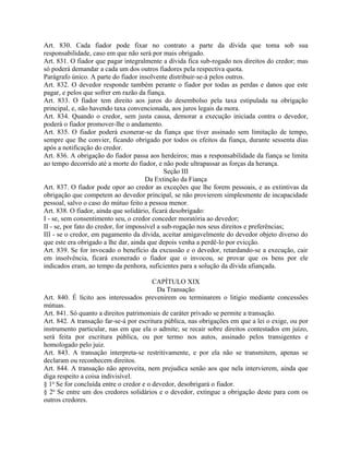 Art. 830. Cada fiador pode fixar no contrato a parte da dívida que toma sob sua
responsabilidade, caso em que não será por mais obrigado.
Art. 831. O fiador que pagar integralmente a dívida fica sub-rogado nos direitos do credor; mas
só poderá demandar a cada um dos outros fiadores pela respectiva quota.
Parágrafo único. A parte do fiador insolvente distribuir-se-á pelos outros.
Art. 832. O devedor responde também perante o fiador por todas as perdas e danos que este
pagar, e pelos que sofrer em razão da fiança.
Art. 833. O fiador tem direito aos juros do desembolso pela taxa estipulada na obrigação
principal, e, não havendo taxa convencionada, aos juros legais da mora.
Art. 834. Quando o credor, sem justa causa, demorar a execução iniciada contra o devedor,
poderá o fiador promover-lhe o andamento.
Art. 835. O fiador poderá exonerar-se da fiança que tiver assinado sem limitação de tempo,
sempre que lhe convier, ficando obrigado por todos os efeitos da fiança, durante sessenta dias
após a notificação do credor.
Art. 836. A obrigação do fiador passa aos herdeiros; mas a responsabilidade da fiança se limita
ao tempo decorrido até a morte do fiador, e não pode ultrapassar as forças da herança.
                                               Seção III
                                       Da Extinção da Fiança
Art. 837. O fiador pode opor ao credor as exceções que lhe forem pessoais, e as extintivas da
obrigação que competem ao devedor principal, se não provierem simplesmente de incapacidade
pessoal, salvo o caso do mútuo feito a pessoa menor.
Art. 838. O fiador, ainda que solidário, ficará desobrigado:
I - se, sem consentimento seu, o credor conceder moratória ao devedor;
II - se, por fato do credor, for impossível a sub-rogação nos seus direitos e preferências;
III - se o credor, em pagamento da dívida, aceitar amigavelmente do devedor objeto diverso do
que este era obrigado a lhe dar, ainda que depois venha a perdê-lo por evicção.
Art. 839. Se for invocado o benefício da excussão e o devedor, retardando-se a execução, cair
em insolvência, ficará exonerado o fiador que o invocou, se provar que os bens por ele
indicados eram, ao tempo da penhora, suficientes para a solução da dívida afiançada.

                                         CAPÍTULO XIX
                                          Da Transação
Art. 840. É lícito aos interessados prevenirem ou terminarem o litígio mediante concessões
mútuas.
Art. 841. Só quanto a direitos patrimoniais de caráter privado se permite a transação.
Art. 842. A transação far-se-á por escritura pública, nas obrigações em que a lei o exige, ou por
instrumento particular, nas em que ela o admite; se recair sobre direitos contestados em juízo,
será feita por escritura pública, ou por termo nos autos, assinado pelos transigentes e
homologado pelo juiz.
Art. 843. A transação interpreta-se restritivamente, e por ela não se transmitem, apenas se
declaram ou reconhecem direitos.
Art. 844. A transação não aproveita, nem prejudica senão aos que nela intervierem, ainda que
diga respeito a coisa indivisível.
§ 1o Se for concluída entre o credor e o devedor, desobrigará o fiador.
§ 2o Se entre um dos credores solidários e o devedor, extingue a obrigação deste para com os
outros credores.
 