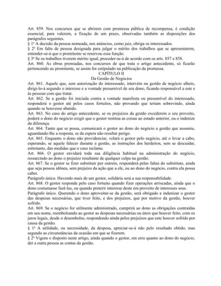 Art. 859. Nos concursos que se abrirem com promessa pública de recompensa, é condição
essencial, para valerem, a fixação de um prazo, observadas também as disposições dos
parágrafos seguintes.
§ 1o A decisão da pessoa nomeada, nos anúncios, como juiz, obriga os interessados.
§ 2o Em falta de pessoa designada para julgar o mérito dos trabalhos que se apresentarem,
entender-se-á que o promitente se reservou essa função.
§ 3o Se os trabalhos tiverem mérito igual, proceder-se-á de acordo com os arts. 857 e 858.
Art. 860. As obras premiadas, nos concursos de que trata o artigo antecedente, só ficarão
pertencendo ao promitente, se assim for estipulado na publicação da promessa.
                                           CAPÍTULO II
                                      Da Gestão de Negócios
Art. 861. Aquele que, sem autorização do interessado, intervém na gestão de negócio alheio,
dirigi-lo-á segundo o interesse e a vontade presumível de seu dono, ficando responsável a este e
às pessoas com que tratar.
Art. 862. Se a gestão foi iniciada contra a vontade manifesta ou presumível do interessado,
responderá o gestor até pelos casos fortuitos, não provando que teriam sobrevindo, ainda
quando se houvesse abatido.
Art. 863. No caso do artigo antecedente, se os prejuízos da gestão excederem o seu proveito,
poderá o dono do negócio exigir que o gestor restitua as coisas ao estado anterior, ou o indenize
da diferença.
Art. 864. Tanto que se possa, comunicará o gestor ao dono do negócio a gestão que assumiu,
aguardando-lhe a resposta, se da espera não resultar perigo.
Art. 865. Enquanto o dono não providenciar, velará o gestor pelo negócio, até o levar a cabo,
esperando, se aquele falecer durante a gestão, as instruções dos herdeiros, sem se descuidar,
entretanto, das medidas que o caso reclame.
Art. 866. O gestor envidará toda sua diligência habitual na administração do negócio,
ressarcindo ao dono o prejuízo resultante de qualquer culpa na gestão.
Art. 867. Se o gestor se fizer substituir por outrem, responderá pelas faltas do substituto, ainda
que seja pessoa idônea, sem prejuízo da ação que a ele, ou ao dono do negócio, contra ela possa
caber.
Parágrafo único. Havendo mais de um gestor, solidária será a sua responsabilidade.
Art. 868. O gestor responde pelo caso fortuito quando fizer operações arriscadas, ainda que o
dono costumasse fazê-las, ou quando preterir interesse deste em proveito de interesses seus.
Parágrafo único. Querendo o dono aproveitar-se da gestão, será obrigado a indenizar o gestor
das despesas necessárias, que tiver feito, e dos prejuízos, que por motivo da gestão, houver
sofrido.
Art. 869. Se o negócio for utilmente administrado, cumprirá ao dono as obrigações contraídas
em seu nome, reembolsando ao gestor as despesas necessárias ou úteis que houver feito, com os
juros legais, desde o desembolso, respondendo ainda pelos prejuízos que este houver sofrido por
causa da gestão.
§ 1o A utilidade, ou necessidade, da despesa, apreciar-se-á não pelo resultado obtido, mas
segundo as circunstâncias da ocasião em que se fizerem.
§ 2o Vigora o disposto neste artigo, ainda quando o gestor, em erro quanto ao dono do negócio,
der a outra pessoa as contas da gestão.
 