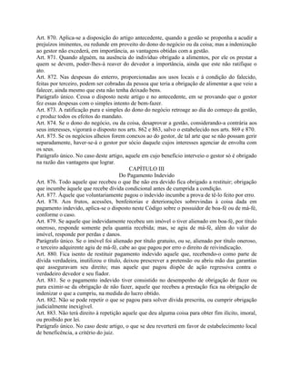 Art. 870. Aplica-se a disposição do artigo antecedente, quando a gestão se proponha a acudir a
prejuízos iminentes, ou redunde em proveito do dono do negócio ou da coisa; mas a indenização
ao gestor não excederá, em importância, as vantagens obtidas com a gestão.
Art. 871. Quando alguém, na ausência do indivíduo obrigado a alimentos, por ele os prestar a
quem se devem, poder-lhes-á reaver do devedor a importância, ainda que este não ratifique o
ato.
Art. 872. Nas despesas do enterro, proporcionadas aos usos locais e à condição do falecido,
feitas por terceiro, podem ser cobradas da pessoa que teria a obrigação de alimentar a que veio a
falecer, ainda mesmo que esta não tenha deixado bens.
Parágrafo único. Cessa o disposto neste artigo e no antecedente, em se provando que o gestor
fez essas despesas com o simples intento de bem-fazer.
Art. 873. A ratificação pura e simples do dono do negócio retroage ao dia do começo da gestão,
e produz todos os efeitos do mandato.
Art. 874. Se o dono do negócio, ou da coisa, desaprovar a gestão, considerando-a contrária aos
seus interesses, vigorará o disposto nos arts. 862 e 863, salvo o estabelecido nos arts. 869 e 870.
Art. 875. Se os negócios alheios forem conexos ao do gestor, de tal arte que se não possam gerir
separadamente, haver-se-á o gestor por sócio daquele cujos interesses agenciar de envolta com
os seus.
Parágrafo único. No caso deste artigo, aquele em cujo benefício interveio o gestor só é obrigado
na razão das vantagens que lograr.
                                          CAPÍTULO III
                                      Do Pagamento Indevido
Art. 876. Todo aquele que recebeu o que lhe não era devido fica obrigado a restituir; obrigação
que incumbe àquele que recebe dívida condicional antes de cumprida a condição.
Art. 877. Àquele que voluntariamente pagou o indevido incumbe a prova de tê-lo feito por erro.
Art. 878. Aos frutos, acessões, benfeitorias e deteriorações sobrevindas à coisa dada em
pagamento indevido, aplica-se o disposto neste Código sobre o possuidor de boa-fé ou de má-fé,
conforme o caso.
Art. 879. Se aquele que indevidamente recebeu um imóvel o tiver alienado em boa-fé, por título
oneroso, responde somente pela quantia recebida; mas, se agiu de má-fé, além do valor do
imóvel, responde por perdas e danos.
Parágrafo único. Se o imóvel foi alienado por título gratuito, ou se, alienado por título oneroso,
o terceiro adquirente agiu de má-fé, cabe ao que pagou por erro o direito de reivindicação.
Art. 880. Fica isento de restituir pagamento indevido aquele que, recebendo-o como parte de
dívida verdadeira, inutilizou o título, deixou prescrever a pretensão ou abriu mão das garantias
que asseguravam seu direito; mas aquele que pagou dispõe de ação regressiva contra o
verdadeiro devedor e seu fiador.
Art. 881. Se o pagamento indevido tiver consistido no desempenho de obrigação de fazer ou
para eximir-se da obrigação de não fazer, aquele que recebeu a prestação fica na obrigação de
indenizar o que a cumpriu, na medida do lucro obtido.
Art. 882. Não se pode repetir o que se pagou para solver dívida prescrita, ou cumprir obrigação
judicialmente inexigível.
Art. 883. Não terá direito à repetição aquele que deu alguma coisa para obter fim ilícito, imoral,
ou proibido por lei.
Parágrafo único. No caso deste artigo, o que se deu reverterá em favor de estabelecimento local
de beneficência, a critério do juiz.
 