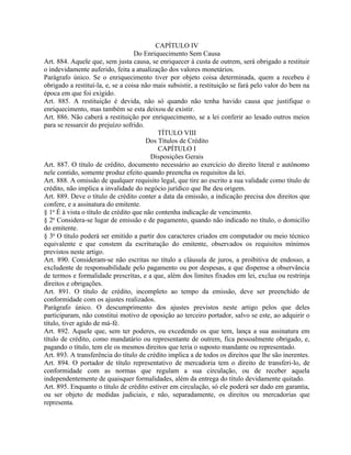 CAPÍTULO IV
                                   Do Enriquecimento Sem Causa
Art. 884. Aquele que, sem justa causa, se enriquecer à custa de outrem, será obrigado a restituir
o indevidamente auferido, feita a atualização dos valores monetários.
Parágrafo único. Se o enriquecimento tiver por objeto coisa determinada, quem a recebeu é
obrigado a restituí-la, e, se a coisa não mais subsistir, a restituição se fará pelo valor do bem na
época em que foi exigido.
Art. 885. A restituição é devida, não só quando não tenha havido causa que justifique o
enriquecimento, mas também se esta deixou de existir.
Art. 886. Não caberá a restituição por enriquecimento, se a lei conferir ao lesado outros meios
para se ressarcir do prejuízo sofrido.
                                            TÍTULO VIII
                                       Dos Títulos de Crédito
                                            CAPÍTULO I
                                         Disposições Gerais
Art. 887. O título de crédito, documento necessário ao exercício do direito literal e autônomo
nele contido, somente produz efeito quando preencha os requisitos da lei.
Art. 888. A omissão de qualquer requisito legal, que tire ao escrito a sua validade como título de
crédito, não implica a invalidade do negócio jurídico que lhe deu origem.
Art. 889. Deve o título de crédito conter a data da emissão, a indicação precisa dos direitos que
confere, e a assinatura do emitente.
§ 1o É à vista o título de crédito que não contenha indicação de vencimento.
§ 2o Considera-se lugar de emissão e de pagamento, quando não indicado no título, o domicílio
do emitente.
§ 3o O título poderá ser emitido a partir dos caracteres criados em computador ou meio técnico
equivalente e que constem da escrituração do emitente, observados os requisitos mínimos
previstos neste artigo.
Art. 890. Consideram-se não escritas no título a cláusula de juros, a proibitiva de endosso, a
excludente de responsabilidade pelo pagamento ou por despesas, a que dispense a observância
de termos e formalidade prescritas, e a que, além dos limites fixados em lei, exclua ou restrinja
direitos e obrigações.
Art. 891. O título de crédito, incompleto ao tempo da emissão, deve ser preenchido de
conformidade com os ajustes realizados.
Parágrafo único. O descumprimento dos ajustes previstos neste artigo pelos que deles
participaram, não constitui motivo de oposição ao terceiro portador, salvo se este, ao adquirir o
título, tiver agido de má-fé.
Art. 892. Aquele que, sem ter poderes, ou excedendo os que tem, lança a sua assinatura em
título de crédito, como mandatário ou representante de outrem, fica pessoalmente obrigado, e,
pagando o título, tem ele os mesmos direitos que teria o suposto mandante ou representado.
Art. 893. A transferência do título de crédito implica a de todos os direitos que lhe são inerentes.
Art. 894. O portador de título representativo de mercadoria tem o direito de transferi-lo, de
conformidade com as normas que regulam a sua circulação, ou de receber aquela
independentemente de quaisquer formalidades, além da entrega do título devidamente quitado.
Art. 895. Enquanto o título de crédito estiver em circulação, só ele poderá ser dado em garantia,
ou ser objeto de medidas judiciais, e não, separadamente, os direitos ou mercadorias que
representa.
 