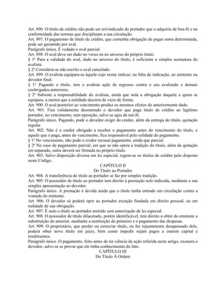 Art. 896. O título de crédito não pode ser reivindicado do portador que o adquiriu de boa-fé e na
conformidade das normas que disciplinam a sua circulação.
Art. 897. O pagamento de título de crédito, que contenha obrigação de pagar soma determinada,
pode ser garantido por aval.
Parágrafo único. É vedado o aval parcial.
Art. 898. O aval deve ser dado no verso ou no anverso do próprio título.
§ 1o Para a validade do aval, dado no anverso do título, é suficiente a simples assinatura do
avalista.
§ 2o Considera-se não escrito o aval cancelado.
Art. 899. O avalista equipara-se àquele cujo nome indicar; na falta de indicação, ao emitente ou
devedor final.
§ 1° Pagando o título, tem o avalista ação de regresso contra o seu avalizado e demais
coobrigados anteriores.
§ 2o Subsiste a responsabilidade do avalista, ainda que nula a obrigação daquele a quem se
equipara, a menos que a nulidade decorra de vício de forma.
Art. 900. O aval posterior ao vencimento produz os mesmos efeitos do anteriormente dado.
Art. 901. Fica validamente desonerado o devedor que paga título de crédito ao legítimo
portador, no vencimento, sem oposição, salvo se agiu de má-fé.
Parágrafo único. Pagando, pode o devedor exigir do credor, além da entrega do título, quitação
regular.
Art. 902. Não é o credor obrigado a receber o pagamento antes do vencimento do título, e
aquele que o paga, antes do vencimento, fica responsável pela validade do pagamento.
§ 1o No vencimento, não pode o credor recusar pagamento, ainda que parcial.
§ 2o No caso de pagamento parcial, em que se não opera a tradição do título, além da quitação
em separado, outra deverá ser firmada no próprio título.
Art. 903. Salvo disposição diversa em lei especial, regem-se os títulos de crédito pelo disposto
neste Código.
                                           CAPÍTULO II
                                       Do Título ao Portador
Art. 904. A transferência de título ao portador se faz por simples tradição.
Art. 905. O possuidor de título ao portador tem direito à prestação nele indicada, mediante a sua
simples apresentação ao devedor.
Parágrafo único. A prestação é devida ainda que o título tenha entrado em circulação contra a
vontade do emitente.
Art. 906. O devedor só poderá opor ao portador exceção fundada em direito pessoal, ou em
nulidade de sua obrigação.
Art. 907. É nulo o título ao portador emitido sem autorização de lei especial.
Art. 908. O possuidor de título dilacerado, porém identificável, tem direito a obter do emitente a
substituição do anterior, mediante a restituição do primeiro e o pagamento das despesas.
Art. 909. O proprietário, que perder ou extraviar título, ou for injustamente desapossado dele,
poderá obter novo título em juízo, bem como impedir sejam pagos a outrem capital e
rendimentos.
Parágrafo único. O pagamento, feito antes de ter ciência da ação referida neste artigo, exonera o
devedor, salvo se se provar que ele tinha conhecimento do fato.
                                          CAPÍTULO III
                                        Do Título À Ordem
 