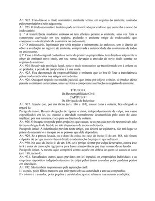 Art. 922. Transfere-se o título nominativo mediante termo, em registro do emitente, assinado
pelo proprietário e pelo adquirente.
Art. 923. O título nominativo também pode ser transferido por endosso que contenha o nome do
endossatário.
§ 1o A transferência mediante endosso só tem eficácia perante o emitente, uma vez feita a
competente averbação em seu registro, podendo o emitente exigir do endossatário que
comprove a autenticidade da assinatura do endossante.
§ 2o O endossatário, legitimado por série regular e ininterrupta de endossos, tem o direito de
obter a averbação no registro do emitente, comprovada a autenticidade das assinaturas de todos
os endossantes.
§ 3o Caso o título original contenha o nome do primitivo proprietário, tem direito o adquirente a
obter do emitente novo título, em seu nome, devendo a emissão do novo título constar no
registro do emitente.
Art. 924. Ressalvada proibição legal, pode o título nominativo ser transformado em à ordem ou
ao portador, a pedido do proprietário e à sua custa.
Art. 925. Fica desonerado de responsabilidade o emitente que de boa-fé fizer a transferência
pelos modos indicados nos artigos antecedentes.
Art. 926. Qualquer negócio ou medida judicial, que tenha por objeto o título, só produz efeito
perante o emitente ou terceiros, uma vez feita a competente averbação no registro do emitente.

                                             TÍTULO IX
                                     Da Responsabilidade Civil
                                            CAPÍTULO I
                                     Da Obrigação de Indenizar
Art. 927. Aquele que, por ato ilícito (arts. 186 e 187), causar dano a outrem, fica obrigado a
repará-lo.
Parágrafo único. Haverá obrigação de reparar o dano, independentemente de culpa, nos casos
especificados em lei, ou quando a atividade normalmente desenvolvida pelo autor do dano
implicar, por sua natureza, risco para os direitos de outrem.
Art. 928. O incapaz responde pelos prejuízos que causar, se as pessoas por ele responsáveis não
tiverem obrigação de fazê-lo ou não dispuserem de meios suficientes.
Parágrafo único. A indenização prevista neste artigo, que deverá ser eqüitativa, não terá lugar se
privar do necessário o incapaz ou as pessoas que dele dependem.
Art. 929. Se a pessoa lesada, ou o dono da coisa, no caso do inciso II do art. 188, não forem
culpados do perigo, assistir-lhes-á direito à indenização do prejuízo que sofreram.
Art. 930. No caso do inciso II do art. 188, se o perigo ocorrer por culpa de terceiro, contra este
terá o autor do dano ação regressiva para haver a importância que tiver ressarcido ao lesado.
Parágrafo único. A mesma ação competirá contra aquele em defesa de quem se causou o dano
(art. 188, inciso I).
Art. 931. Ressalvados outros casos previstos em lei especial, os empresários individuais e as
empresas respondem independentemente de culpa pelos danos causados pelos produtos postos
em circulação.
Art. 932. São também responsáveis pela reparação civil:
I - os pais, pelos filhos menores que estiverem sob sua autoridade e em sua companhia;
II - o tutor e o curador, pelos pupilos e curatelados, que se acharem nas mesmas condições;
 
