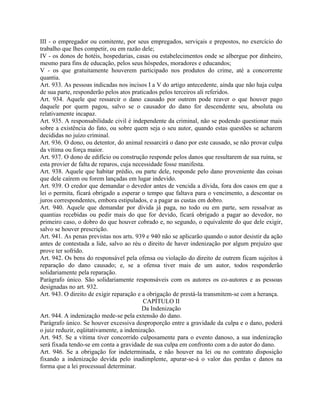 III - o empregador ou comitente, por seus empregados, serviçais e prepostos, no exercício do
trabalho que lhes competir, ou em razão dele;
IV - os donos de hotéis, hospedarias, casas ou estabelecimentos onde se albergue por dinheiro,
mesmo para fins de educação, pelos seus hóspedes, moradores e educandos;
V - os que gratuitamente houverem participado nos produtos do crime, até a concorrente
quantia.
Art. 933. As pessoas indicadas nos incisos I a V do artigo antecedente, ainda que não haja culpa
de sua parte, responderão pelos atos praticados pelos terceiros ali referidos.
Art. 934. Aquele que ressarcir o dano causado por outrem pode reaver o que houver pago
daquele por quem pagou, salvo se o causador do dano for descendente seu, absoluta ou
relativamente incapaz.
Art. 935. A responsabilidade civil é independente da criminal, não se podendo questionar mais
sobre a existência do fato, ou sobre quem seja o seu autor, quando estas questões se acharem
decididas no juízo criminal.
Art. 936. O dono, ou detentor, do animal ressarcirá o dano por este causado, se não provar culpa
da vítima ou força maior.
Art. 937. O dono de edifício ou construção responde pelos danos que resultarem de sua ruína, se
esta provier de falta de reparos, cuja necessidade fosse manifesta.
Art. 938. Aquele que habitar prédio, ou parte dele, responde pelo dano proveniente das coisas
que dele caírem ou forem lançadas em lugar indevido.
Art. 939. O credor que demandar o devedor antes de vencida a dívida, fora dos casos em que a
lei o permita, ficará obrigado a esperar o tempo que faltava para o vencimento, a descontar os
juros correspondentes, embora estipulados, e a pagar as custas em dobro.
Art. 940. Aquele que demandar por dívida já paga, no todo ou em parte, sem ressalvar as
quantias recebidas ou pedir mais do que for devido, ficará obrigado a pagar ao devedor, no
primeiro caso, o dobro do que houver cobrado e, no segundo, o equivalente do que dele exigir,
salvo se houver prescrição.
Art. 941. As penas previstas nos arts. 939 e 940 não se aplicarão quando o autor desistir da ação
antes de contestada a lide, salvo ao réu o direito de haver indenização por algum prejuízo que
prove ter sofrido.
Art. 942. Os bens do responsável pela ofensa ou violação do direito de outrem ficam sujeitos à
reparação do dano causado; e, se a ofensa tiver mais de um autor, todos responderão
solidariamente pela reparação.
Parágrafo único. São solidariamente responsáveis com os autores os co-autores e as pessoas
designadas no art. 932.
Art. 943. O direito de exigir reparação e a obrigação de prestá-la transmitem-se com a herança.
                                           CAPÍTULO II
                                          Da Indenização
Art. 944. A indenização mede-se pela extensão do dano.
Parágrafo único. Se houver excessiva desproporção entre a gravidade da culpa e o dano, poderá
o juiz reduzir, eqüitativamente, a indenização.
Art. 945. Se a vítima tiver concorrido culposamente para o evento danoso, a sua indenização
será fixada tendo-se em conta a gravidade de sua culpa em confronto com a do autor do dano.
Art. 946. Se a obrigação for indeterminada, e não houver na lei ou no contrato disposição
fixando a indenização devida pelo inadimplente, apurar-se-á o valor das perdas e danos na
forma que a lei processual determinar.
 