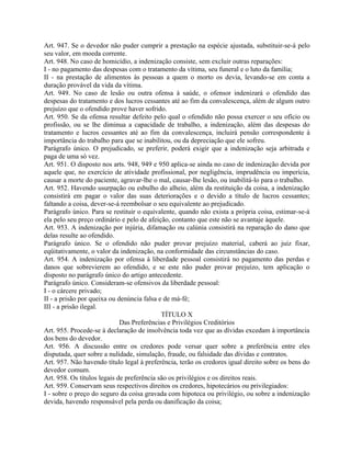 Art. 947. Se o devedor não puder cumprir a prestação na espécie ajustada, substituir-se-á pelo
seu valor, em moeda corrente.
Art. 948. No caso de homicídio, a indenização consiste, sem excluir outras reparações:
I - no pagamento das despesas com o tratamento da vítima, seu funeral e o luto da família;
II - na prestação de alimentos às pessoas a quem o morto os devia, levando-se em conta a
duração provável da vida da vítima.
Art. 949. No caso de lesão ou outra ofensa à saúde, o ofensor indenizará o ofendido das
despesas do tratamento e dos lucros cessantes até ao fim da convalescença, além de algum outro
prejuízo que o ofendido prove haver sofrido.
Art. 950. Se da ofensa resultar defeito pelo qual o ofendido não possa exercer o seu ofício ou
profissão, ou se lhe diminua a capacidade de trabalho, a indenização, além das despesas do
tratamento e lucros cessantes até ao fim da convalescença, incluirá pensão correspondente à
importância do trabalho para que se inabilitou, ou da depreciação que ele sofreu.
Parágrafo único. O prejudicado, se preferir, poderá exigir que a indenização seja arbitrada e
paga de uma só vez.
Art. 951. O disposto nos arts. 948, 949 e 950 aplica-se ainda no caso de indenização devida por
aquele que, no exercício de atividade profissional, por negligência, imprudência ou imperícia,
causar a morte do paciente, agravar-lhe o mal, causar-lhe lesão, ou inabilitá-lo para o trabalho.
Art. 952. Havendo usurpação ou esbulho do alheio, além da restituição da coisa, a indenização
consistirá em pagar o valor das suas deteriorações e o devido a título de lucros cessantes;
faltando a coisa, dever-se-á reembolsar o seu equivalente ao prejudicado.
Parágrafo único. Para se restituir o equivalente, quando não exista a própria coisa, estimar-se-á
ela pelo seu preço ordinário e pelo de afeição, contanto que este não se avantaje àquele.
Art. 953. A indenização por injúria, difamação ou calúnia consistirá na reparação do dano que
delas resulte ao ofendido.
Parágrafo único. Se o ofendido não puder provar prejuízo material, caberá ao juiz fixar,
eqüitativamente, o valor da indenização, na conformidade das circunstâncias do caso.
Art. 954. A indenização por ofensa à liberdade pessoal consistirá no pagamento das perdas e
danos que sobrevierem ao ofendido, e se este não puder provar prejuízo, tem aplicação o
disposto no parágrafo único do artigo antecedente.
Parágrafo único. Consideram-se ofensivos da liberdade pessoal:
I - o cárcere privado;
II - a prisão por queixa ou denúncia falsa e de má-fé;
III - a prisão ilegal.
                                            TÍTULO X
                             Das Preferências e Privilégios Creditórios
Art. 955. Procede-se à declaração de insolvência toda vez que as dívidas excedam à importância
dos bens do devedor.
Art. 956. A discussão entre os credores pode versar quer sobre a preferência entre eles
disputada, quer sobre a nulidade, simulação, fraude, ou falsidade das dívidas e contratos.
Art. 957. Não havendo título legal à preferência, terão os credores igual direito sobre os bens do
devedor comum.
Art. 958. Os títulos legais de preferência são os privilégios e os direitos reais.
Art. 959. Conservam seus respectivos direitos os credores, hipotecários ou privilegiados:
I - sobre o preço do seguro da coisa gravada com hipoteca ou privilégio, ou sobre a indenização
devida, havendo responsável pela perda ou danificação da coisa;
 