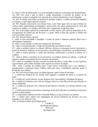 II - sobre o valor da indenização, se a coisa obrigada a hipoteca ou privilégio for desapropriada.
Art. 960. Nos casos a que se refere o artigo antecedente, o devedor do seguro, ou da
indenização, exonera-se pagando sem oposição dos credores hipotecários ou privilegiados.
Art. 961. O crédito real prefere ao pessoal de qualquer espécie; o crédito pessoal privilegiado,
ao simples; e o privilégio especial, ao geral.
Art. 962. Quando concorrerem aos mesmos bens, e por título igual, dois ou mais credores da
mesma classe especialmente privilegiados, haverá entre eles rateio proporcional ao valor dos
respectivos créditos, se o produto não bastar para o pagamento integral de todos.
Art. 963. O privilégio especial só compreende os bens sujeitos, por expressa disposição de lei,
ao pagamento do crédito que ele favorece; e o geral, todos os bens não sujeitos a crédito real
nem a privilégio especial.
Art. 964. Têm privilégio especial:
I - sobre a coisa arrecadada e liquidada, o credor de custas e despesas judiciais feitas com a
arrecadação e liquidação;
II - sobre a coisa salvada, o credor por despesas de salvamento;
III - sobre a coisa beneficiada, o credor por benfeitorias necessárias ou úteis;
IV - sobre os prédios rústicos ou urbanos, fábricas, oficinas, ou quaisquer outras construções, o
credor de materiais, dinheiro, ou serviços para a sua edificação, reconstrução, ou melhoramento;
V - sobre os frutos agrícolas, o credor por sementes, instrumentos e serviços à cultura, ou à
colheita;
VI - sobre as alfaias e utensílios de uso doméstico, nos prédios rústicos ou urbanos, o credor de
aluguéis, quanto às prestações do ano corrente e do anterior;
VII - sobre os exemplares da obra existente na massa do editor, o autor dela, ou seus legítimos
representantes, pelo crédito fundado contra aquele no contrato da edição;
VIII - sobre o produto da colheita, para a qual houver concorrido com o seu trabalho, e
precipuamente a quaisquer outros créditos, ainda que reais, o trabalhador agrícola, quanto à
dívida dos seus salários.
Art. 965. Goza de privilégio geral, na ordem seguinte, sobre os bens do devedor:
I - o crédito por despesa de seu funeral, feito segundo a condição do morto e o costume do
lugar;
II - o crédito por custas judiciais, ou por despesas com a arrecadação e liquidação da massa;
III - o crédito por despesas com o luto do cônjuge sobrevivo e dos filhos do devedor falecido, se
foram moderadas;
IV - o crédito por despesas com a doença de que faleceu o devedor, no semestre anterior à sua
morte;
V - o crédito pelos gastos necessários à mantença do devedor falecido e sua família, no trimestre
anterior ao falecimento;
VI - o crédito pelos impostos devidos à Fazenda Pública, no ano corrente e no anterior;
VII - o crédito pelos salários dos empregados do serviço doméstico do devedor, nos seus
derradeiros seis meses de vida;
VIII - os demais créditos de privilégio geral.
                                              LIVRO II
                                        Do Direito de Empresa
                                              TÍTULO I
                                            Do Empresário
 