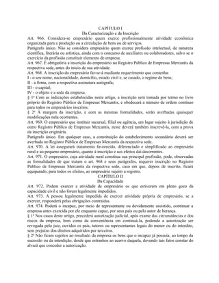 CAPÍTULO I
                                    Da Caracterização e da Inscrição
Art. 966. Considera-se empresário quem exerce profissionalmente atividade econômica
organizada para a produção ou a circulação de bens ou de serviços.
Parágrafo único. Não se considera empresário quem exerce profissão intelectual, de natureza
científica, literária ou artística, ainda com o concurso de auxiliares ou colaboradores, salvo se o
exercício da profissão constituir elemento de empresa.
Art. 967. É obrigatória a inscrição do empresário no Registro Público de Empresas Mercantis da
respectiva sede, antes do início de sua atividade.
Art. 968. A inscrição do empresário far-se-á mediante requerimento que contenha:
I - o seu nome, nacionalidade, domicílio, estado civil e, se casado, o regime de bens;
II - a firma, com a respectiva assinatura autógrafa;
III - o capital;
IV - o objeto e a sede da empresa.
§ 1o Com as indicações estabelecidas neste artigo, a inscrição será tomada por termo no livro
próprio do Registro Público de Empresas Mercantis, e obedecerá a número de ordem contínuo
para todos os empresários inscritos.
§ 2o À margem da inscrição, e com as mesmas formalidades, serão averbadas quaisquer
modificações nela ocorrentes.
Art. 969. O empresário que instituir sucursal, filial ou agência, em lugar sujeito à jurisdição de
outro Registro Público de Empresas Mercantis, neste deverá também inscrevê-la, com a prova
da inscrição originária.
Parágrafo único. Em qualquer caso, a constituição do estabelecimento secundário deverá ser
averbada no Registro Público de Empresas Mercantis da respectiva sede.
Art. 970. A lei assegurará tratamento favorecido, diferenciado e simplificado ao empresário
rural e ao pequeno empresário, quanto à inscrição e aos efeitos daí decorrentes.
Art. 971. O empresário, cuja atividade rural constitua sua principal profissão, pode, observadas
as formalidades de que tratam o art. 968 e seus parágrafos, requerer inscrição no Registro
Público de Empresas Mercantis da respectiva sede, caso em que, depois de inscrito, ficará
equiparado, para todos os efeitos, ao empresário sujeito a registro.
                                            CAPÍTULO II
                                            Da Capacidade
Art. 972. Podem exercer a atividade de empresário os que estiverem em pleno gozo da
capacidade civil e não forem legalmente impedidos.
Art. 973. A pessoa legalmente impedida de exercer atividade própria de empresário, se a
exercer, responderá pelas obrigações contraídas.
Art. 974. Poderá o incapaz, por meio de representante ou devidamente assistido, continuar a
empresa antes exercida por ele enquanto capaz, por seus pais ou pelo autor de herança.
§ 1o Nos casos deste artigo, precederá autorização judicial, após exame das circunstâncias e dos
riscos da empresa, bem como da conveniência em continuá-la, podendo a autorização ser
revogada pelo juiz, ouvidos os pais, tutores ou representantes legais do menor ou do interdito,
sem prejuízo dos direitos adquiridos por terceiros.
§ 2o Não ficam sujeitos ao resultado da empresa os bens que o incapaz já possuía, ao tempo da
sucessão ou da interdição, desde que estranhos ao acervo daquela, devendo tais fatos constar do
alvará que conceder a autorização.
 