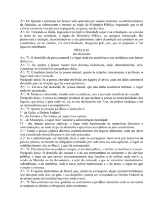Art. 68. Quando a alteração não houver sido aprovada por votação unânime, os administradores
da fundação, ao submeterem o estatuto ao órgão do Ministério Público, requererão que se dê
ciência à minoria vencida para impugná-la, se quiser, em dez dias.
Art. 69. Tornando-se ilícita, impossível ou inútil a finalidade a que visa a fundação, ou vencido
o prazo de sua existência, o órgão do Ministério Público, ou qualquer interessado, lhe
promoverá a extinção, incorporando-se o seu patrimônio, salvo disposição em contrário no ato
constitutivo, ou no estatuto, em outra fundação, designada pelo juiz, que se proponha a fim
igual ou semelhante.
                                             TÍTULO III
                                            Do Domicílio
Art. 70. O domicílio da pessoa natural é o lugar onde ela estabelece a sua residência com ânimo
definitivo.
Art. 71. Se, porém, a pessoa natural tiver diversas residências, onde, alternadamente, viva,
considerar-se-á domicílio seu qualquer delas.
Art. 72. É também domicílio da pessoa natural, quanto às relações concernentes à profissão, o
lugar onde esta é exercida.
Parágrafo único. Se a pessoa exercitar profissão em lugares diversos, cada um deles constituirá
domicílio para as relações que lhe corresponderem.
Art. 73. Ter-se-á por domicílio da pessoa natural, que não tenha residência habitual, o lugar
onde for encontrada.
Art. 74. Muda-se o domicílio, transferindo a residência, com a intenção manifesta de o mudar.
Parágrafo único. A prova da intenção resultará do que declarar a pessoa às municipalidades dos
lugares, que deixa, e para onde vai, ou, se tais declarações não fizer, da própria mudança, com
as circunstâncias que a acompanharem.
Art. 75. Quanto às pessoas jurídicas, o domicílio é:
I - da União, o Distrito Federal;
II - dos Estados e Territórios, as respectivas capitais;
III - do Município, o lugar onde funcione a administração municipal;
IV - das demais pessoas jurídicas, o lugar onde funcionarem as respectivas diretorias e
administrações, ou onde elegerem domicílio especial no seu estatuto ou atos constitutivos.
§ 1o Tendo a pessoa jurídica diversos estabelecimentos em lugares diferentes, cada um deles
será considerado domicílio para os atos nele praticados.
§ 2o Se a administração, ou diretoria, tiver a sede no estrangeiro, haver-se-á por domicílio da
pessoa jurídica, no tocante às obrigações contraídas por cada uma das suas agências, o lugar do
estabelecimento, sito no Brasil, a que ela corresponder.
Art. 76. Têm domicílio necessário o incapaz, o servidor público, o militar, o marítimo e o preso.
Parágrafo único. O domicílio do incapaz é o do seu representante ou assistente; o do servidor
público, o lugar em que exercer permanentemente suas funções; o do militar, onde servir, e,
sendo da Marinha ou da Aeronáutica, a sede do comando a que se encontrar imediatamente
subordinado; o do marítimo, onde o navio estiver matriculado; e o do preso, o lugar em que
cumprir a sentença.
Art. 77. O agente diplomático do Brasil, que, citado no estrangeiro, alegar extraterritorialidade
sem designar onde tem, no país, o seu domicílio, poderá ser demandado no Distrito Federal ou
no último ponto do território brasileiro onde o teve.
Art. 78. Nos contratos escritos, poderão os contratantes especificar domicílio onde se exercitem
e cumpram os direitos e obrigações deles resultantes.
 